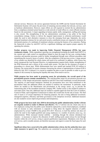 Executive summary
3
relevant services. Moreover, the service agreement between the GSPR and the General Secretariat for
Information Systems will ensure the provision of remaining non-tax-related, but relevant, services, such
as hardware administration. However, major efforts are still required to reorient the tax administration
from a compliance-oriented system based on a wide network of small offices to a more efficient structure
based on risk assessment. A major upgrading in human capital, skills, management, staffing and training
is also crucial. The strengthening of the tax administration constitutes a key pillar of the fiscal
consolidation strategy. Failure to deliver the targeted improvement in collection performance would
imply the need to seek alternative measures to close the emerging fiscal gap. Separately, the newly
designed instalment schemes for tax and social security contribution arrears are expected to terminate the
detrimental practice of a multitude of instalment schemes carrying the features of tax amnesties. Putting
the framework in place by mid-2013 will be a significant challenge and requires proper capacity for
operating the schemes.
Further progress was made in improving Public Financial Management (PFM), but some
weaknesses remain. While expenditure reporting was strengthened including the health fund EOPYY in
the e-portal and a tight control on expenditures helped to meet the target for last year, existing budget
execution and payment processes could be further strengthened through more efficient procedures and
streamlining the excessive layers of control. After the completion of the previous review, a large amount
of tax refunds was identified for which claims still need to be confirmed. In addition, while Greece has
timely transposed the Late Payment Directive, its implementation requires both a further strengthening of
the PFM framework and a reform of the overall audit system. The plan for the clearance of arrears is
proceeding at a slower pace. While disbursements have now started and reached EUR 419 million in
February, the current plan for arrears clearance foreseeing the release of appropriations of almost EUR 6
billion by July 2013 is delayed. It is crucial to complete the plan as soon as possible in order to give an
impulse to the economy by injecting the liquidity that many firms need to survive.
While progress has been made in preparing assets for privatisation, the overall speed of the
privatisation process remains unsatisfactory. The end-December target for privatisation proceeds was
missed by a wide margin and proceeds expected at end-2013 have been moderately revised downwards.
The majority of state-owned enterprises destined for privatisation have now been transferred to the
privatisation fund, but additional efforts are needed to reinforce the momentum. In particular, major
efforts are needed in the liberalisation and privatisation in the energy sector, e.g. to provide the
restructuring plan of the incumbent electricity company PPC. Further action is also needed in relation to
real estate assets. Inter alia, additional steps are needed to expedite approvals from the Court of Auditors,
Council of State, and Competition Commission to reduce the overall time for the sale of assets. The final
sale of assets is of crucial importance for financing purposes, but also to bring additional investment,
managerial expertise, efficiency and better governance to the enterprises involved. Additional measures
are also needed to secure improved governance and transparency.
While progress has been made since 2010 in downsizing the public administration, further reforms
are urgently needed to render it efficient and effective. The 1:5 attrition rule (by which only one in
five employees exiting from the public sector should be replaced by a newly hired employee), combined
with an increase in early retirements is expected to bring about the targeted reduction of public
employment by at least 150,000 in the period 2011-2015. However, in itself the attrition rule does not
satisfy the need to hire highly-qualified and young employees in a number of priority areas (e.g., tax
administration). While increased internal mobility – including through the scheme introduced last
Autumn – is necessary to improve the allocation of staff, staffing needs cannot always be met through
transfers within the civil service, owing to special qualification requirements. Mandatory exits from the
civil service, and in sizeable amount, are therefore necessary and urgent to create the fiscal space for such
hiring.
Significant delays have occurred in the public administration reform, but the authorities have now
taken measures to speed it up. The authorities are committed to proceed with an ambitious public
 