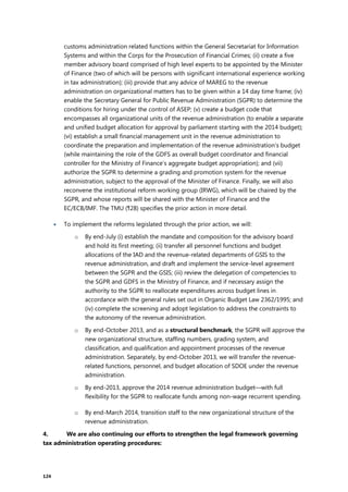 124
customs administration related functions within the General Secretariat for Information
Systems and within the Corps for the Prosecution of Financial Crimes; (ii) create a five
member advisory board comprised of high level experts to be appointed by the Minister
of Finance (two of which will be persons with significant international experience working
in tax administration); (iii) provide that any advice of MAREG to the revenue
administration on organizational matters has to be given within a 14 day time frame; (iv)
enable the Secretary General for Public Revenue Administration (SGPR) to determine the
conditions for hiring under the control of ASEP; (v) create a budget code that
encompasses all organizational units of the revenue administration (to enable a separate
and unified budget allocation for approval by parliament starting with the 2014 budget);
(vi) establish a small financial management unit in the revenue administration to
coordinate the preparation and implementation of the revenue administration’s budget
(while maintaining the role of the GDFS as overall budget coordinator and financial
controller for the Ministry of Finance’s aggregate budget appropriation); and (vii)
authorize the SGPR to determine a grading and promotion system for the revenue
administration, subject to the approval of the Minister of Finance. Finally, we will also
reconvene the institutional reform working group (IRWG), which will be chaired by the
SGPR, and whose reports will be shared with the Minister of Finance and the
EC/ECB/IMF. The TMU (¶28) specifies the prior action in more detail.
 To implement the reforms legislated through the prior action, we will:
o By end-July (i) establish the mandate and composition for the advisory board
and hold its first meeting; (ii) transfer all personnel functions and budget
allocations of the IAD and the revenue-related departments of GSIS to the
revenue administration, and draft and implement the service-level agreement
between the SGPR and the GSIS; (iii) review the delegation of competencies to
the SGPR and GDFS in the Ministry of Finance, and if necessary assign the
authority to the SGPR to reallocate expenditures across budget lines in
accordance with the general rules set out in Organic Budget Law 2362/1995; and
(iv) complete the screening and adopt legislation to address the constraints to
the autonomy of the revenue administration.
o By end-October 2013, and as a structural benchmark, the SGPR will approve the
new organizational structure, staffing numbers, grading system, and
classification, and qualification and appointment processes of the revenue
administration. Separately, by end-October 2013, we will transfer the revenue-
related functions, personnel, and budget allocation of SDOE under the revenue
administration.
o By end-2013, approve the 2014 revenue administration budget—with full
flexibility for the SGPR to reallocate funds among non-wage recurrent spending.
o By end-March 2014, transition staff to the new organizational structure of the
revenue administration.
4. We are also continuing our efforts to strengthen the legal framework governing
tax administration operating procedures:
 