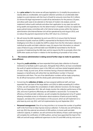 125
 As a prior action for the review we will pass legislation to: (i) simplify the procedure to
classify debt as uncollectable, and suspend collection activities on uncollectable debt
(subject to a joint decision with the Court of Audit for amounts more than €1.5 million);
(ii) remove the legal requirement to audit all tax declarations for the previous 10 years,
and allow audit cases to be selected on the basis of modern risk analysis; and (iii)
implement indirect audit methods and allow their application to any open tax audit (to
bring wealth and expenditures into the determination of taxable income); (iv) replace the
quasi-judicial review committee with a full internal review process within the revenue
administration (the Internal Review Unit will be operational by end-August 2013); and
(v) reduce the payment requirement to file a VAT return to a minimum.
 We will revise the AML legislation by end-June 2013 to (i) ensure that the General
Secretariat of public revenues (GSPR) is represented at the Board of the Financial
Intelligence Unit (FIU); (ii) enable the GSPR to obtain from the FIU information relevant to
individual tax audits and debt collection cases; (iii) require that information on relevant
cases of failure to pay confirmed debt over €50,000 be transmitted to the FIU (for
purposes of implementing the AML law); and (iv) require the FIU to promptly inform the
GSPR when assets are frozen in relation to the laundering of proceeds of tax crimes.
5. The revenue administration is taking several further steps to make its operations
more efficient:
 Regarding audit activities, we have expanded third party data collection to financial
institutions to facilitate audit in past years. Alongside these efforts, we have consolidated
the audit of capital remittance cases in the HWI unit, and have started targeted selection
of cases. Finally, by end-June, all line ministries having a financial relationship with
taxpayers or beneficiaries will utilize their tax identification number in financial
transactions with them. The use of tax identification numbers will be made compulsory
for all official transactions with the whole public administration by end-2013.
 Concerning the collection of debts, we have assigned additional staff, and have
expanded the case base of the large debtor unit (LDU) to debts exceeding €1.5 million.
Further, we will complete the consolidation of debt collection functions into the largest
DOYs by end-September 2013. We will closely monitor the collection performance of the
LDU, and once it performs effectively we will establish a second LDU. To increase the
efficiency of enforced debt collection, we will complete the development of an IT system
allowing immediate access to information about existence of bank accounts held by
taxpayers, and about the current balance on the account, which we will implement on a
pilot basis by end-July 2013, with full implementation by end-September 2013.
 Personnel management. One of our key priorities is to increase the number of qualified
staff in the front lines to help improve revenue collection. To that end, we will finalize by
end-July 2013 the external recruitment of 200 auditors, to boost audit and debt
collection capacity. In addition, we will commence the delivery of basic audit training and
will complete the certification of 2,000 auditors, and we have appointed the head of the
HWI unit and will assign additional supervisors to the LTU and HWI units by mid-June to
 