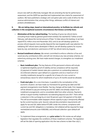 126
ensure new staff are effectively managed. We are amending the law for performance
assessment, and the SGPR has specified and implemented new criteria for assessment of
auditors. We have published a strategic anti-corruption plan and a code of ethics for the
revenue administration that, among other things, addresses conflict of interest and
protects whistleblowers.
6. We are taking steps, based on international practice, to facilitate tax refunds and
collection in the exceptional economic circumstances that Greece currently faces:
 Elimination of the tax refund backlog. The backlog of gross tax refund claims
(including those made by general government entities) has reached €2.7 billion at end-
February, well above the normal amount of float. To help reduce the backlog: (i) we have
repaid €721 million since end-November 2012; and (ii) we will develop systems to
process refund requests more quickly (beyond the new targeted audit case selection for
validating VAT refund claims developed in March, we will develop systems for income
taxes by July; and electronic submissions of VAT tax refund claims by August).
 Revised installment schemes. We remain committed to enforce collection of tax and
social security contributions (SSC), and will not introduce any new amnesty schemes, nor
extend any existing ones. We have made several changes, to strengthen our installment
schemes:
o Basic installment plan. The key features of this permanent scheme will include:
(i) tightened eligibility (proof of viability and tax compliance will be required);
(ii) payment of market interest rates plus a premium on outstanding balances;
(iii) enforced collection upon default on a payment; and (iv) a maximum of 12
monthly installments (except for a specific list of taxes of a non-current or
extraordinary nature for which installments of up to 24 months would be allowed).
o Fresh start plan. On a one-time basis, in parallel to the normalization of the
economic situation, we have made our framework for granting tax debt and SSC
payment arrangements more flexible. Two key changes will be made. First, taxpayers
will be allowed to pay pre-existing tax and SSC debts (not already subject to an
installment arrangement), and to consolidate debt from other schemes. Payments
will be in equal monthly installments not extending beyond June 2017. There will be
a reduction in the surcharge by at most 50 percent upon full payment of the debt.
This will accommodate viable taxpayers whose capacity to pay is temporarily affected
by the current business cycle. Second, reduced documentation requirements will
apply for tax and SSC debts below €75,000. Under this scheme, compliance with
current tax and SSC obligations is mandatory, full collateral will be required for large
rescheduled amounts (over €300,000), and enforced collection upon default will
apply.
o To implement these arrangements, as a prior action for this review we will adopt
legislation that regulates the conditions of these installment schemes. The legislation
will set the date of opening application into the new scheme no later than July 1,
 