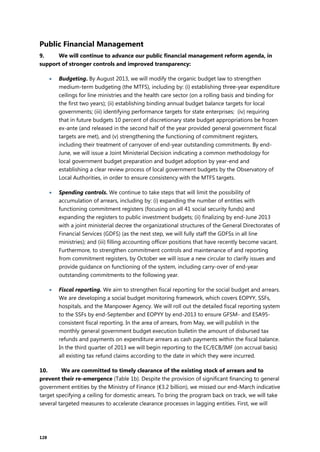128
Public Financial Management
9. We will continue to advance our public financial management reform agenda, in
support of stronger controls and improved transparency:
 Budgeting. By August 2013, we will modify the organic budget law to strengthen
medium-term budgeting (the MTFS), including by: (i) establishing three-year expenditure
ceilings for line ministries and the health care sector (on a rolling basis and binding for
the first two years); (ii) establishing binding annual budget balance targets for local
governments; (iii) identifying performance targets for state enterprises; (iv) requiring
that in future budgets 10 percent of discretionary state budget appropriations be frozen
ex-ante (and released in the second half of the year provided general government fiscal
targets are met), and (v) strengthening the functioning of commitment registers,
including their treatment of carryover of end-year outstanding commitments. By end-
June, we will issue a Joint Ministerial Decision indicating a common methodology for
local government budget preparation and budget adoption by year-end and
establishing a clear review process of local government budgets by the Observatory of
Local Authorities, in order to ensure consistency with the MTFS targets.
 Spending controls. We continue to take steps that will limit the possibility of
accumulation of arrears, including by: (i) expanding the number of entities with
functioning commitment registers (focusing on all 41 social security funds) and
expanding the registers to public investment budgets; (ii) finalizing by end-June 2013
with a joint ministerial decree the organizational structures of the General Directorates of
Financial Services (GDFS) (as the next step, we will fully staff the GDFSs in all line
ministries); and (iii) filling accounting officer positions that have recently become vacant.
Furthermore, to strengthen commitment controls and maintenance of and reporting
from commitment registers, by October we will issue a new circular to clarify issues and
provide guidance on functioning of the system, including carry-over of end-year
outstanding commitments to the following year.
 Fiscal reporting. We aim to strengthen fiscal reporting for the social budget and arrears.
We are developing a social budget monitoring framework, which covers EOPYY, SSFs,
hospitals, and the Manpower Agency. We will roll out the detailed fiscal reporting system
to the SSFs by end-September and EOPYY by end-2013 to ensure GFSM- and ESA95-
consistent fiscal reporting. In the area of arrears, from May, we will publish in the
monthly general government budget execution bulletin the amount of disbursed tax
refunds and payments on expenditure arrears as cash payments within the fiscal balance.
In the third quarter of 2013 we will begin reporting to the EC/ECB/IMF (on accrual basis)
all existing tax refund claims according to the date in which they were incurred.
10. We are committed to timely clearance of the existing stock of arrears and to
prevent their re-emergence (Table 1b). Despite the provision of significant financing to general
government entities by the Ministry of Finance (€3.2 billion), we missed our end-March indicative
target specifying a ceiling for domestic arrears. To bring the program back on track, we will take
several targeted measures to accelerate clearance processes in lagging entities. First, we will
 