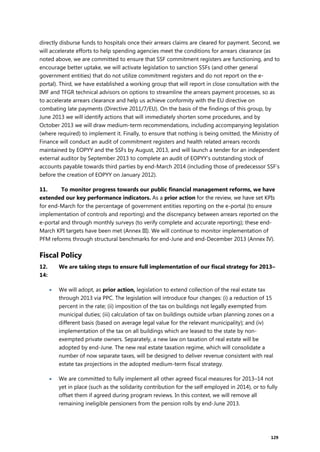 129
directly disburse funds to hospitals once their arrears claims are cleared for payment. Second, we
will accelerate efforts to help spending agencies meet the conditions for arrears clearance (as
noted above, we are committed to ensure that SSF commitment registers are functioning, and to
encourage better uptake, we will activate legislation to sanction SSFs (and other general
government entities) that do not utilize commitment registers and do not report on the e-
portal). Third, we have established a working group that will report in close consultation with the
IMF and TFGR technical advisors on options to streamline the arrears payment processes, so as
to accelerate arrears clearance and help us achieve conformity with the EU directive on
combating late payments (Directive 2011/7/EU). On the basis of the findings of this group, by
June 2013 we will identify actions that will immediately shorten some procedures, and by
October 2013 we will draw medium-term recommendations, including accompanying legislation
(where required) to implement it. Finally, to ensure that nothing is being omitted, the Ministry of
Finance will conduct an audit of commitment registers and health related arrears records
maintained by EOPYY and the SSFs by August, 2013, and will launch a tender for an independent
external auditor by September 2013 to complete an audit of EOPYY’s outstanding stock of
accounts payable towards third parties by end-March 2014 (including those of predecessor SSF’s
before the creation of EOPYY on January 2012).
11. To monitor progress towards our public financial management reforms, we have
extended our key performance indicators. As a prior action for the review, we have set KPIs
for end-March for the percentage of government entities reporting on the e-portal (to ensure
implementation of controls and reporting) and the discrepancy between arrears reported on the
e-portal and through monthly surveys (to verify complete and accurate reporting); these end-
March KPI targets have been met (Annex III). We will continue to monitor implementation of
PFM reforms through structural benchmarks for end-June and end-December 2013 (Annex IV).
Fiscal Policy
12. We are taking steps to ensure full implementation of our fiscal strategy for 2013–
14:
 We will adopt, as prior action, legislation to extend collection of the real estate tax
through 2013 via PPC. The legislation will introduce four changes: (i) a reduction of 15
percent in the rate; (ii) imposition of the tax on buildings not legally exempted from
municipal duties; (iii) calculation of tax on buildings outside urban planning zones on a
different basis (based on average legal value for the relevant municipality); and (iv)
implementation of the tax on all buildings which are leased to the state by non-
exempted private owners. Separately, a new law on taxation of real estate will be
adopted by end-June. The new real estate taxation regime, which will consolidate a
number of now separate taxes, will be designed to deliver revenue consistent with real
estate tax projections in the adopted medium-term fiscal strategy.
 We are committed to fully implement all other agreed fiscal measures for 2013–14 not
yet in place (such as the solidarity contribution for the self employed in 2014), or to fully
offset them if agreed during program reviews. In this context, we will remove all
remaining ineligible pensioners from the pension rolls by end-June 2013.
 