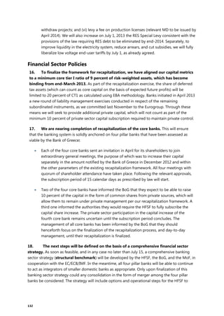 132
withdraw projects; and (vi) levy a fee on production licenses (relevant MD to be issued by
April 2014). We will also increase on July 1, 2013 the RES Special Levy consistent with the
provisions of the law requiring RES debt to be eliminated by end-2014. Separately, to
improve liquidity in the electricity system, reduce arrears, and cut subsidies, we will fully
liberalize low voltage end-user tariffs by July 1, as already agreed.
Financial Sector Policies
16. To finalize the framework for recapitalization, we have aligned our capital metrics
to a minimum core tier I ratio of 9 percent of risk-weighted assets, which has become
binding from end-March 2013. As part of the recapitalization exercise, the share of deferred
tax assets (which can count as core capital on the basis of expected future profits) will be
limited to 20 percent of CT1 as calculated using EBA methodology. Banks initiated in April 2013
a new round of liability management exercises conducted in respect of the remaining
subordinated instruments, as we committed last November to the Eurogroup. Through these
means we will seek to provide additional private capital, which will not count as part of the
minimum 10 percent of private sector capital subscription required to maintain private control.
17. We are nearing completion of recapitalization of the core banks. This will ensure
that the banking system is solidly anchored on four pillar banks that have been assessed as
viable by the Bank of Greece:
 Each of the four core banks sent an invitation in April for its shareholders to join
extraordinary general meetings, the purpose of which was to increase their capital
separately in the amount notified by the Bank of Greece in December 2012 and within
the other parameters of the existing recapitalization framework. All four meetings with
quorum of shareholder attendance have taken place. Following the relevant approvals,
the subscription period of 15 calendar days as prescribed by law will start.
 Two of the four core banks have informed the BoG that they expect to be able to raise
10 percent of the capital in the form of common shares from private sources, which will
allow them to remain under private management per our recapitalization framework. A
third one informed the authorities they would require the HFSF to fully subscribe the
capital share increase. The private sector participation in the capital increase of the
fourth core bank remains uncertain until the subscription period concludes. The
management of all core banks has been informed by the BoG that they should
henceforth focus on the finalization of the recapitalization process, and day-to-day
management, until their recapitalization is finalized.
18. The next steps will be defined on the basis of a comprehensive financial sector
strategy. As soon as feasible, and in any case no later than July 15, a comprehensive banking
sector strategy (structural benchmark) will be developed by the HFSF, the BoG, and the MoF, in
cooperation with the EC/ECB/IMF. In the meantime, all four pillar banks will be able to continue
to act as integrators of smaller domestic banks as appropriate. Only upon finalization of this
banking sector strategy could any consolidation in the form of merger among the four pillar
banks be considered. The strategy will include options and operational steps for the HFSF to
 