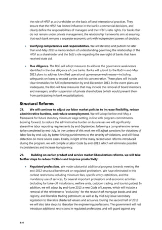 136
the role of HFSF as a shareholder on the basis of best international practices. They
ensure that the HFSF has limited influence in the bank’s commercial decisions, and
clearly define the responsibilities of managers and the HFSF’s veto rights. For banks that
do not remain under private management, the relationship frameworks aim at ensuring
that each bank remains a separate economic unit with independent powers of decision.
 Clarifying competencies and responsibilities. We will develop and publish no later
than end-May 2013 a memorandum of understanding governing the relationship of the
HFSF as a shareholder and the BoG’s role regarding the oversight of banks that have
received state aid.
 Due diligence. The BoG will adopt measures to address the governance weaknesses
identified in the due diligence of core banks. Banks will submit to the BoG in end-May
2013 plans to address identified operational governance weaknesses—including
safeguards on loans to related parties and risk concentration. These plans will include
clear timetables for full implementation by end-December 2013. In the event plans are
inadequate, the BoG will take measures that may include the removal of board members
and managers, and/or suspension of private shareholders (which would prevent them
from participating in bank recapitalization).
Structural Reforms
28. We will continue to adjust our labor market policies to increase flexibility, reduce
administrative burdens, and reduce unemployment. We will adopt before end-May a
framework for future statutory minimum wage setting, in line with program commitments.
Looking forward, to reduce the administrative burden on businesses we will significantly
streamline labor reporting requirements by end-September, following a comprehensive review
to be completed by end-July. In the context of this work we will adjust sanctions for violations of
labor law by end-July, by better linking punishments to the severity of violations, and will focus
detection on more severe cases. Finally, in light of the many recent labor reforms introduced
during the program, we will compile a Labor Code by end-2013, which will eliminate possible
inconsistencies and increase transparency.
29. Building on earlier product and service market liberalization reforms, we will take
further steps to reduce frictions and improve productivity:
 Regulated professions. We made substantial additional progress towards meeting the
end-2012 structural benchmark on regulated professions. We have eliminated in this
context restrictions including minimum fees, specific entry restrictions, and the
mandatory use of services, for several important professions and economic activities
(including for bake-off installations, welfare units, outdoor trading, and tourist guides). In
addition, we will adopt by end-June 2013 a new Code of Lawyers, which will include a
removal of the reference to "exclusivity" for the research of mortgage books and land
registry, and liberalize trading petroleum; as well as by mid-July issue secondary
legislation to liberalize chartered valuers and actuaries. During the second half of 2013
we will also take steps to liberalize the engineering professions. The government will not
introduce additional restrictions in regulated professions, and will guard against any
 