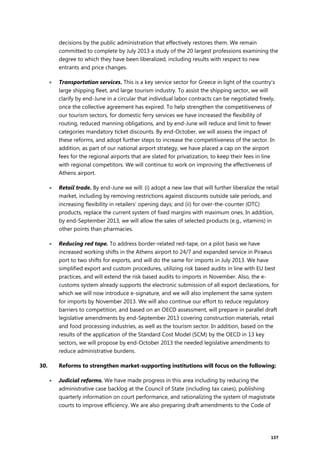 137
decisions by the public administration that effectively restores them. We remain
committed to complete by July 2013 a study of the 20 largest professions examining the
degree to which they have been liberalized, including results with respect to new
entrants and price changes.
 Transportation services. This is a key service sector for Greece in light of the country’s
large shipping fleet, and large tourism industry. To assist the shipping sector, we will
clarify by end-June in a circular that individual labor contracts can be negotiated freely,
once the collective agreement has expired. To help strengthen the competitiveness of
our tourism sectors, for domestic ferry services we have increased the flexibility of
routing, reduced manning obligations, and by end-June will reduce and limit to fewer
categories mandatory ticket discounts. By end-October, we will assess the impact of
these reforms, and adopt further steps to increase the competitiveness of the sector. In
addition, as part of our national airport strategy, we have placed a cap on the airport
fees for the regional airports that are slated for privatization, to keep their fees in line
with regional competitors. We will continue to work on improving the effectiveness of
Athens airport.
 Retail trade. By end-June we will: (i) adopt a new law that will further liberalize the retail
market, including by removing restrictions against discounts outside sale periods, and
increasing flexibility in retailers' opening days; and (ii) for over-the-counter (OTC)
products, replace the current system of fixed margins with maximum ones. In addition,
by end-September 2013, we will allow the sales of selected products (e.g., vitamins) in
other points than pharmacies.
 Reducing red tape. To address border-related red-tape, on a pilot basis we have
increased working shifts in the Athens airport to 24/7 and expanded service in Piraeus
port to two shifts for exports, and will do the same for imports in July 2013. We have
simplified export and custom procedures, utilizing risk based audits in line with EU best
practices, and will extend the risk based audits to imports in November. Also, the e-
customs system already supports the electronic submission of all export declarations, for
which we will now introduce e-signature, and we will also implement the same system
for imports by November 2013. We will also continue our effort to reduce regulatory
barriers to competition, and based on an OECD assessment, will prepare in parallel draft
legislative amendments by end-September 2013 covering construction materials, retail
and food processing industries, as well as the tourism sector. In addition, based on the
results of the application of the Standard Cost Model (SCM) by the OECD in 13 key
sectors, we will propose by end-October 2013 the needed legislative amendments to
reduce administrative burdens.
30. Reforms to strengthen market-supporting institutions will focus on the following:
 Judicial reforms. We have made progress in this area including by reducing the
administrative case backlog at the Council of State (including tax cases), publishing
quarterly information on court performance, and rationalizing the system of magistrate
courts to improve efficiency. We are also preparing draft amendments to the Code of
 