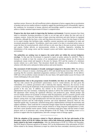 Executive summary
5
maritime sectors. However, the still insufficient relative adjustment of prices suggests that an acceleration
of product and services market reforms is needed to support the purchasing power of households, improve
the conditions for investment in human, physical and knowledge capital to increase productivity, and
achieve a further sustained improvement in Greece’s competitiveness.
Progress has also been made in improving the business environment. Concrete measures have been
taken to rationalise licensing procedures in order to cut red tape and to reduce the time and cost of
company creation. Action has been taken to begin removing restrictions and entry barriers in regulated
professions, although this has been a slow and long drawn-out process. Greece has also begun to deliver
on its export strategy that facilitates trade, simplifies customs operations and strengthens its trade and
investment promotion capacity. Nevertheless, much more needs to be done in structural policy terms to
create the basis for renewed growth, which will have to rely more than in the past on private investment
and exports. Further delivery on microeconomic reforms is, therefore, imperative, including the
liberalisation of the energy sector and the transport system and further improvements in the business
environment.
The authorities are seeking ways to improve the social safety net within the current budgetary
envelope. To that end, the Government is expected to report on policy options by mid-2013. That is
foreseen to include at least the creation of an unemployment assistance scheme for the long-term
unemployed, means tested and targeted to the poor by January 2014 and the creation of a minimum
income scheme (on a pilot basis). That document should also elaborate on the articulation of these
schemes with other active and passive labour policies and social transfers.
The assessment of debt dynamics is broadly unchanged compared to December 2012. The debt-to-
GDP ratio is forecast to resume a declining path in 2014 and should become lower than 120% by 2021,
assuming that the economic adjustment programme continues to be fully implemented. As the debt-to-
GDP ratio will nevertheless remain elevated in the near future, full capital market access for Greece will
remain challenging in the years ahead.
Implementation risks to the programme remain formidable, but there are also some upside risks.
The key risks concern the government’s perseverance vis-à-vis vested interests, not least given the
vulnerability of a coalition government with a relatively thin majority. Moreover, the recovery of the
economy is still facing the headwinds of the pronounced fiscal consolidation in 2013 and weak economic
growth in the euro area. In addition, key reforms in the revenue administration and the public
administration may face resistance, weakening the capacity to deliver the needed revenues and the wage
bill adjustment while missing the significant efficiency and productivity gains. Should product and
services market reforms not accelerate as foreseen under the programme, positive economic growth could
not return in 2014 as foreseen. A failure to implement these reforms in time would thus amplify the social
distress coming from very high unemployment and from the pressure exerted on the population by the
prolonged recession and the wide-ranging economic and social adjustment. However, there are also
important upside risks. In particular, sustained strong policy implementation will help lift uncertainty and
support confidence. There could also be a somewhat stronger impact from the liquidity injection expected
from the clearance of government arrears and the initiatives to bring long-term unemployment to work,
and from a more dynamic tourist season. Finally, investment could grow faster with the restart of major
projects such as in motorways and a strong absorption of the EU funds, if the banking sector is in a
position to support after the recapitalisation, and with a stronger return of foreign capital.
_____________________
With the adoption of the measures related to March milestones for the last sub-tranche of the
December release of EUR 49.1 billion, the latter will be fully disbursed, pending the request for the
funds related to the bank recapitalisation. After the disbursement of EUR 34.3 billion last December,
the EFSF Board of Directors agreed on 28 January 2013 on the disbursement of the sub-tranche of EUR 2
billion related to the January milestones (a major tax reform has been concluded, electricity prices have
 