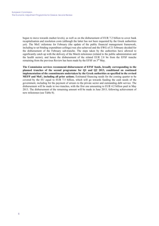 European Commission
The Economic Adjustment Programme for Greece. Second Review
6
begun to move towards market levels), as well as on the disbursement of EUR 7.2 billion to cover bank
recapitalisation and resolution costs (although the latter has not been requested by the Greek authorities
yet). The MoU milestone for February (the update of the public financial management framework,
including to set binding expenditure ceilings) was also achieved and the EWG of 21 February decided for
the disbursement of the February sub-tranche. The steps taken by the authorities have allowed to
significantly catch up with the delivery of the March milestones (related to the public administration and
the health sector), and hence the disbursement of the related EUR 2.8 bn from the EFSF tranche
remaining from the previous Review has been made by the EFSF on 3rd
May.
The Commission services recommend disbursement of EFSF funds, broadly corresponding to the
planned tranches of the second programme for Q1 and Q2 2013, conditional on continued
implementation of the commitments undertaken by the Greek authorities as specified in the revised
MEFP and MoU, including all prior actions. Estimated financing needs for the coming quarter to be
covered by the EU equal to EUR 7.5 billion, which will go towards funding the cash needs of the
government, including for the payment of arrears to the private sector and outstanding debt service. The
disbursement will be made in two tranches, with the first one amounting to EUR 4.2 billion paid in May
2013. The disbursement of the remaining amount will be made in June 2013, following achievement of
new milestones (see Table 8).
 