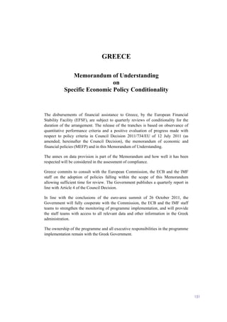 151
GREECE
Memorandum of Understanding
on
Specific Economic Policy Conditionality
The disbursements of financial assistance to Greece, by the European Financial
Stability Facility (EFSF), are subject to quarterly reviews of conditionality for the
duration of the arrangement. The release of the tranches is based on observance of
quantitative performance criteria and a positive evaluation of progress made with
respect to policy criteria in Council Decision 2011/734/EU of 12 July 2011 (as
amended; hereinafter the Council Decision), the memorandum of economic and
financial policies (MEFP) and in this Memorandum of Understanding.
The annex on data provision is part of the Memorandum and how well it has been
respected will be considered in the assessment of compliance.
Greece commits to consult with the European Commission, the ECB and the IMF
staff on the adoption of policies falling within the scope of this Memorandum
allowing sufficient time for review. The Government publishes a quarterly report in
line with Article 4 of the Council Decision.
In line with the conclusions of the euro-area summit of 26 October 2011, the
Government will fully cooperate with the Commission, the ECB and the IMF staff
teams to strengthen the monitoring of programme implementation, and will provide
the staff teams with access to all relevant data and other information in the Greek
administration.
The ownership of the programme and all executive responsibilities in the programme
implementation remain with the Greek Government.
 