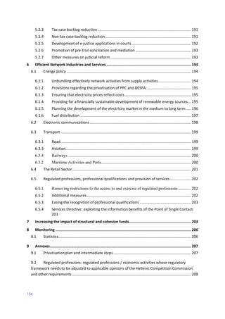 154
5.2.3 Tax case backlog reduction ......................................................................................... 191
5.2.4 Non-tax case backlog reduction .................................................................................. 191
5.2.5 Development of e-justice applications in courts......................................................... 192
5.2.6 Promotion of pre-trial conciliation and mediation ..................................................... 193
5.2.7 Other measures on judicial reform ............................................................................. 193
6 Efficient Network Industries and Services ............................................................................194
6.1 Energy policy ....................................................................................................................... 194
6.1.1 Unbundling effectively network activities from supply activities ............................... 194
6.1.2 Provisions regarding the privatisation of PPC and DESFA:.......................................... 195
6.1.3 Ensuring that electricity prices reflect costs ............................................................... 195
6.1.4 Providing for a financially sustainable development of renewable energy sources... 195
6.1.5 Planning the development of the electricity market in the medium to long term..... 196
6.1.6 Fuel distribution .......................................................................................................... 197
6.2 Electronic communications ................................................................................................. 198
6.3 Transport............................................................................................................................. 199
6.3.1 Road............................................................................................................................. 199
6.3.3 Aviation........................................................................................................................ 199
6.3.4 Railways...................................................................................................................... 200
6.3.2 Maritime Activities and Ports...................................................................................... 200
6.4 The Retail Sector.................................................................................................................. 201
6.5 Regulated professions, professional qualifications and provision of services.................... 202
6.5.1 Removing restrictions to the access to and exercise of regulated professions ............ 202
6.5.2 Additional measures.................................................................................................... 202
6.5.3 Easing the recognition of professional qualifications ................................................. 203
6.5.4 Services Directive: exploiting the information benefits of the Point of Single Contact
203
7 Increasing the impact of structural and cohesion funds........................................................204
8 Monitoring ..........................................................................................................................206
8.1 Statistics............................................................................................................................... 206
9 Annexes...............................................................................................................................207
9.1 Privatisation plan and intermediate steps .......................................................................... 207
9.2 Regulated professions: regulated professions / economic activities whose regulatory
framework needs to be adjusted to applicable opinions of the Hellenic Competition Commission
and other requirements.................................................................................................................. 208
 