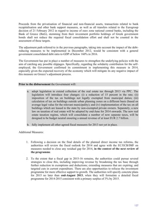 157
Proceeds from the privatisation of financial and non-financial assets, transactions related to bank
recapitalisation and other bank support measures, as well as all transfers related to the Eurogroup
decision of 21 February 2012 in regard to income of euro zone national central banks, including the
Bank of Greece (BoG), stemming from their investment portfolio holdings of Greek government
bonds shall not reduce the required fiscal consolidation effort and shall not be counted in the
assessment of these targets.
The adjustment path referred to in the previous paragraphs, taking into account the impact of the debt-
reducing measures to be implemented in December 2012, would be consistent with a general
government consolidated debt ratio to GDP of below 160% in 2016.
The Government has put in place a number of measures to strengthen the underlying policies with the
aim of catching any possible slippages. Specifically, regarding the solidarity contribution for the self-
employed, the Government confirmed its commitment in implementing this measure in 2014,
especially given the expected recovery of the economy which will mitigate its any negative impact of
this measure on Greece’s adjustment process.
Prior to the disbursement the Government will:
a. adopt legislation to extend collection of the real estate tax through 2013 via PPC. The
legislation will introduce four changes: (i) a reduction of 15 percent in the rate; (ii)
imposition of the tax on buildings not legally exempted from municipal duties; (iii)
calculation of tax on buildings outside urban planning zones on a different basis (based on
average legal value for the relevant municipality); and (iv) implementation of the tax on all
buildings which are leased to the state by non-exempted private owners. Separately, a new
law on taxation of real estate will be adopted by end-June for 2014 onwards. The new real
estate taxation regime, which will consolidate a number of now separate taxes, will be
designed to be budget neutral ensuring a annual revenue of at least EUR 2.7 billion.
b. fully implement all other agreed fiscal measures for 2013 not yet in place.
Additional Measures:
1. Following a decision on the final details of the planned direct income tax reforms, the
authorities will review the fiscal outlook for 2014 and agree with the EC/ECB/IMF on
measures needed to close any residual gap for 2014, in the context of the next review of
the programme.
2. To the extent that a fiscal gap in 2015-16 remains, the authorities could pursue several
strategies to close this, including improving revenue by broadening the tax base through
further reduction in exemptions and deductions; extending measures that are expiring; and
targeted cuts in current expenditure. There are also opportunities to refocus the investment
programme for more effective support to growth. The authorities will specify concrete plans
for 2015 no later than end-August 2013, when they will formulate a detailed fiscal
programme for 2014-2015 consistent with a primary surplus of 3% by 2015.
 