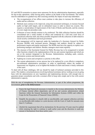 160
EU and OECD economies to ensure more autonomy for the tax administration department, especially
for day-to-day operations, while leaving policy matters in the hands of the Government. The reform
must be undertaken in a gradual way after assessing carefully the impact of each step undertaken:
 The re-organisation of tax offices must continue to take place to increase the efficiency of
audits and tax collection.
 Methods must continue to be improved, using risk assessment techniques, to increase focused
audits on high yield targets, and on substantial issues in order to detect tax evasion. This
requires a second phase of improvement of the Code of Books and Records, and the creation
of a new single tax procedure code.
 Collection of taxes should continue to be reinforced. The debt collection function should be
consolidated into a small number of offices and conducted by a full time work force of
specialized collection staff, and where possible integrated with the collection of debt related to
social security contribution and local government.
 The management will be improved, under the leadership of a Secretary General for Public
Revenue (SGPR) with increased powers. Managers and auditors should be subject to
performance targets and regular assessment. The SGPR must have the capacity to replace non-
performing managers and auditors. Besides, managers must rotate regularly.
 The structure of the Secretariat General for Public Revenue has to be reorganized to include
other functions related to the implementation of the tax and customs legislation and which are
not at the moment integrated in the Revenue Administration, including audit, controls,
information systems and internal audits.
 Fighting tax evasion and corruption is a priority in this effort.
 The current administrative review process has to be replaced by a cost effective compulsory
pre-settlement administrative procedure, in order to significantly reduce the number of
unnecessary tax litigation, so as to lighten the burden of courts and ensure a timely settlement
of the cases.
To deal with all these challenges, full use should be made of technical assistance provided in this
sector. This implies a structured process involving technical assistance advice working on an on-going
basis with the administration on new legislation and implementing decision, with enough time to
guarantee proper consultation and with a constant effort to keep rules simple and in line with current
administrative capacity.
With the aim of strengthening the Revenue Administration, as part of the reform programme, the
Government, prior to the disbursement:
a. Enacts the legal framework necessary to transfer to the revenue administration the Ministry
of Finance internal affairs department, and all tax and customs administration related
functions within the General Secretariat for Information Systems (GSIS) and within the
Corps for the Prosecution of Financial Crimes (SDOE);
b. Simplify the procedure to classify debt as uncollectable, and suspend collection activities
on uncollectable debt (subject to a joint decision with the Court of Audit for amounts more
than €1.5 million);
c. Abolish the requirement that all tax declarations for the previous 10 years must be audited
while retaining the right to continue to audit earlier years and the discretion to audit any
amount of declarations from these earlier years.
 