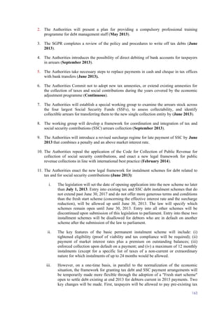 163
2. The Authorities will present a plan for providing a compulsory professional training
programme for debt management staff (May 2013).
3. The SGPR completes a review of the policy and procedures to write off tax debts (June
2013).
4. The Authorities introduces the possibility of direct debiting of bank accounts for taxpayers
in arrears (September 2013).
5. The Authorities take necessary steps to replace payments in cash and cheque in tax offices
with bank transfers (June 2013).
6. The Authorities Commit not to adopt new tax amnesties, or extend existing amnesties for
the collection of taxes and social contributions during the years covered by the economic
adjustment programme (Continuous).
7. The Authorities will establish a special working group to examine the arrears stock across
the four largest Social Security Funds (SSFs), to assess collectability, and identify
collectible arrears for transferring them to the new single collection entity by (June 2013).
8. The working group will develop a framework for coordination and integration of tax and
social security contributions (SSC) arrears collection (September 2013).
9. The Authorities will introduce a revised surcharge regime for late payment of SSC by June
2013 that combines a penalty and an above market interest rate.
10. The Authorities repeal the application of the Code for Collection of Public Revenue for
collection of social security contributions, and enact a new legal framework for public
revenue collections in line with international best practice (February 2014).
11. The Authorities enact the new legal framework for instalment schemes for debt related to
tax and for social security contributions (June 2013):
i. The legislation will set the date of opening application into the new scheme no later
than July 1, 2013. Entry into existing tax and SSC debt instalment schemes that do
not extend past June 30, 2017 and do not offer more generous terms and conditions
than the fresh start scheme (concerning the effective interest rate and the surcharge
reduction), will be allowed up until June 30, 2013. The law will specify which
schemes remain open until June 30, 2013. Entry into all other schemes will be
discontinued upon submission of this legislation to parliament. Entry into these two
installment schemes will be disallowed for debtors who are in default on another
scheme after the submission of the law to parliament.
ii. The key features of the basic permanent instalment scheme will include: (i)
tightened eligibility (proof of viability and tax compliance will be required); (ii)
payment of market interest rates plus a premium on outstanding balances; (iii)
enforced collection upon default on a payment; and (iv) a maximum of 12 monthly
instalments (except for a specific list of taxes of a non-current or extraordinary
nature for which instalments of up to 24 months would be allowed.
iii. However, on a one-time basis, in parallel to the normalization of the economic
situation, the framework for granting tax debt and SSC payment arrangements will
be temporarily made more flexible through the adoption of a "Fresh start scheme"
open to settle debt existing at end 2013 for debtors current in 2013 payments. Two
key changes will be made. First, taxpayers will be allowed to pay pre-existing tax
 