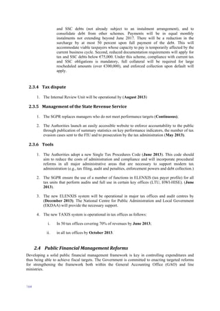 164
and SSC debts (not already subject to an instalment arrangement), and to
consolidate debt from other schemes. Payments will be in equal monthly
instalments not extending beyond June 2017. There will be a reduction in the
surcharge by at most 50 percent upon full payment of the debt. This will
accommodate viable taxpayers whose capacity to pay is temporarily affected by the
current business cycle. Second, reduced documentation requirements will apply for
tax and SSC debts below €75,000. Under this scheme, compliance with current tax
and SSC obligations is mandatory, full collateral will be required for large
rescheduled amounts (over €300,000), and enforced collection upon default will
apply.
2.3.4 Tax dispute
1. The Internal Review Unit will be operational by (August 2013)
2.3.5 Management of the State Revenue Service
1. The SGPR replaces managers who do not meet performance targets (Continuous);
2. The Authorities launch an easily accessible website to enforce accountability to the public
through publication of summary statistics on key performance indicators, the number of tax
evasion cases sent to the FIU and to prosecution by the tax administration (May 2013).
2.3.6 Tools
1. The Authorities adopt a new Single Tax Procedures Code (June 2013). This code should
aim to reduce the costs of administration and compliance and will incorporate procedural
reforms in all major administrative areas that are necessary to support modern tax
administration (e.g., tax filing, audit and penalties, enforcement powers and debt collection.)
2. The SGPR ensure the use of a number of functions in ELENXIS (tax payer profile) for all
tax units that perform audits and full use in certain key offices (LTU, HWI-HISE). (June
2013).
3. The new ELENXIS system will be operational in major tax offices and audit centres by
(December 2013). The National Centre for Public Administration and Local Government
(EKDAA) will provide the necessary support.
4. The new TAXIS system is operational in tax offices as follows:
i. In 50 tax offices covering 70% of revenues by June 2013;
ii. in all tax offices by October 2013.
2.4 Public Financial Management Reforms
Developing a solid public financial management framework is key in controlling expenditures and
thus being able to achieve fiscal targets. The Government is committed to enacting targeted reforms
for strengthening the framework both within the General Accounting Office (GAO) and line
ministries.
 
