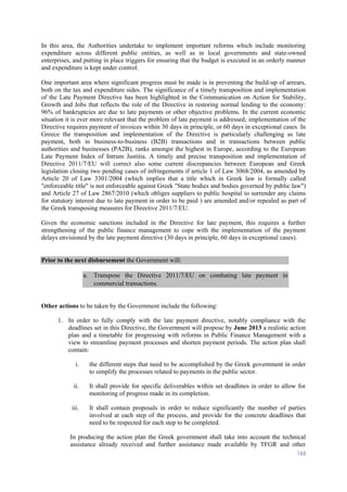 165
In this area, the Authorities undertake to implement important reforms which include monitoring
expenditure across different public entities, as well as in local governments and state-owned
enterprises, and putting in place triggers for ensuring that the budget is executed in an orderly manner
and expenditure is kept under control.
One important area where significant progress must be made is in preventing the build-up of arrears,
both on the tax and expenditure sides. The significance of a timely transposition and implementation
of the Late Payment Directive has been highlighted in the Communication on Action for Stability,
Growth and Jobs that reflects the role of the Directive in restoring normal lending to the economy:
96% of bankruptcies are due to late payments or other objective problems. In the current economic
situation it is ever more relevant that the problem of late payment is addressed; implementation of the
Directive requires payment of invoices within 30 days in principle, or 60 days in exceptional cases. In
Greece the transposition and implementation of the Directive is particularly challenging as late
payment, both in business-to-business (B2B) transactions and in transactions between public
authorities and businesses (PA2B), ranks amongst the highest in Europe, according to the European
Late Payment Index of Intrum Justitia. A timely and precise transposition and implementation of
Directive 2011/7/EU will correct also some current discrepancies between European and Greek
legislation closing two pending cases of infringements if article 1 of Law 3068/2004, as amended by
Article 20 of Law 3301/2004 (which implies that a title which in Greek law is formally called
"enforceable title" is not enforceable against Greek "State bodies and bodies governed by public law")
and Article 27 of Law 2867/2010 (which obliges suppliers to public hospital to surrender any claims
for statutory interest due to late payment in order to be paid ) are amended and/or repealed as part of
the Greek transposing measures for Directive 2011/7/EU.
Given the economic sanctions included in the Directive for late payment, this requires a further
strengthening of the public finance management to cope with the implementation of the payment
delays envisioned by the late payment directive (30 days in principle, 60 days in exceptional cases).
Prior to the next disbursement the Government will:
a. Transpose the Directive 2011/7/EU on combating late payment in
commercial transactions.
Other actions to be taken by the Government include the following:
1. In order to fully comply with the late payment directive, notably compliance with the
deadlines set in this Directive, the Government will propose by June 2013 a realistic action
plan and a timetable for progressing with reforms in Public Finance Management with a
view to streamline payment processes and shorten payment periods. The action plan shall
contain:
i. the different steps that need to be accomplished by the Greek government in order
to simplify the processes related to payments in the public sector.
ii. It shall provide for specific deliverables within set deadlines in order to allow for
monitoring of progress made in its completion.
iii. It shall contain proposals in order to reduce significantly the number of parties
involved at each step of the process, and provide for the concrete deadlines that
need to be respected for each step to be completed.
In producing the action plan the Greek government shall take into account the technical
assistance already received and further assistance made available by TFGR and other
 