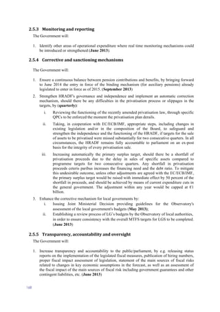 168
2.5.3 Monitoring and reporting
The Government will:
1. Identify other areas of operational expenditure where real time monitoring mechanisms could
be introduced or strengthened (June 2013).
2.5.4 Corrective and sanctioning mechanisms
The Government will:
1. Ensure a continuous balance between pension contributions and benefits, by bringing forward
to June 2014 the entry in force of the binding mechanism (for auxiliary pensions) already
legislated to enter in force as of 2015. (September 2013)
2. Strengthen HRADF's governance and independence and implement an automatic correction
mechanism, should there be any difficulties in the privatisation process or slippages in the
targets, by (quarterly):
i. Reviewing the functioning of the recently amended privatisation law, through specific
QPCs to be enforced the moment the privatisation plan derails.
ii. Taking, in cooperation with EC/ECB/IMF, appropriate steps, including changes in
existing legislation and/or in the composition of the Board, to safeguard and
strengthen the independence and the functioning of the HRADF, if targets for the sale
of assets to be privatised were missed substantially for two consecutive quarters. In all
circumstances, the HRADF remains fully accountable to parliament on an ex-post
basis for the integrity of every privatisation sale.
iii. Increasing automatically the primary surplus target, should there be a shortfall of
privatisation proceeds due to the delay in sales of specific assets compared to
programme targets for two consecutive quarters. Any shortfall in privatisation
proceeds ceteris paribus increases the financing need and the debt ratio. To mitigate
this undesirable outcome, unless other adjustments are agreed with the EC/ECB/IMF,
the primary surplus target would be raised with immediate effect by 50 percent of the
shortfall in proceeds, and should be achieved by means of current expenditure cuts in
the general government. The adjustment within any year would be capped at €1
billion.
3. Enhance the corrective mechanism for local governments by:
i. Issuing Joint Ministerial Decision providing guidelines for the Observatory's
assessment of the local government's budgets (May 2013);
ii. Establishing a review process of LG’s budgets by the Observatory of local authorities,
in order to ensure consistency with the overall MTFS targets for LGS to be completed.
(June 2013)
2.5.5 Transparency, accountability and oversight
The Government will:
1. Increase transparency and accountability to the public/parliament, by e.g. releasing status
reports on the implementation of the legislated fiscal measures, publication of hiring numbers,
proper fiscal impact assessment of legislation, statement of the main sources of fiscal risks
related to changes in key economic assumptions in the forecast, as well as an assessment of
the fiscal impact of the main sources of fiscal risk including government guarantees and other
contingent liabilities, etc. (June 2013)
 