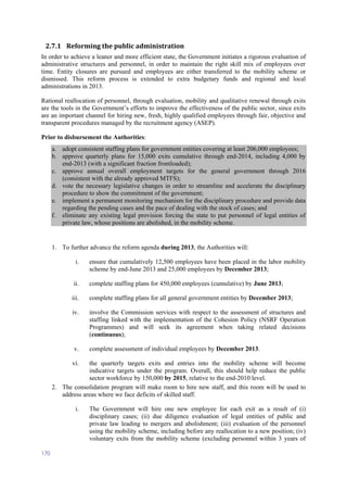 170
2.7.1 Reforming the public administration
In order to achieve a leaner and more efficient state, the Government initiates a rigorous evaluation of
administrative structures and personnel, in order to maintain the right skill mix of employees over
time. Entity closures are pursued and employees are either transferred to the mobility scheme or
dismissed. This reform process is extended to extra budgetary funds and regional and local
administrations in 2013.
Rational reallocation of personnel, through evaluation, mobility and qualitative renewal through exits
are the tools in the Government’s efforts to improve the effectiveness of the public sector, since exits
are an important channel for hiring new, fresh, highly qualified employees through fair, objective and
transparent procedures managed by the recruitment agency (ASEP).
Prior to disbursement the Authorities:
a. adopt consistent staffing plans for government entities covering at least 206,000 employees;
b. approve quarterly plans for 15,000 exits cumulative through end-2014, including 4,000 by
end-2013 (with a significant fraction frontloaded);
c. approve annual overall employment targets for the general government through 2016
(consistent with the already approved MTFS);
d. vote the necessary legislative changes in order to streamline and accelerate the disciplinary
procedure to show the commitment of the government;
e. implement a permanent monitoring mechanism for the disciplinary procedure and provide data
regarding the pending cases and the pace of dealing with the stock of cases; and
f. eliminate any existing legal provision forcing the state to put personnel of legal entities of
private law, whose positions are abolished, in the mobility scheme.
1. To further advance the reform agenda during 2013, the Authorities will:
i. ensure that cumulatively 12,500 employees have been placed in the labor mobility
scheme by end-June 2013 and 25,000 employees by December 2013;
ii. complete staffing plans for 450,000 employees (cumulative) by June 2013;
iii. complete staffing plans for all general government entities by December 2013;
iv. involve the Commission services with respect to the assessment of structures and
staffing linked with the implementation of the Cohesion Policy (NSRF Operation
Programmes) and will seek its agreement when taking related decisions
(continuous);
v. complete assessment of individual employees by December 2013.
vi. the quarterly targets exits and entries into the mobility scheme will become
indicative targets under the program. Overall, this should help reduce the public
sector workforce by 150,000 by 2015, relative to the end-2010 level.
2. The consolidation program will make room to hire new staff, and this room will be used to
address areas where we face deficits of skilled staff.
i. The Government will hire one new employee for each exit as a result of (i)
disciplinary cases; (ii) due diligence evaluation of legal entities of public and
private law leading to mergers and abolishment; (iii) evaluation of the personnel
using the mobility scheme, including before any reallocation to a new position; (iv)
voluntary exits from the mobility scheme (excluding personnel within 3 years of
 