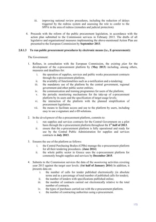 173
iii. improving national review procedures, including the reduction of delays
triggered by the redress system and assessing the role to confer to the
SPPA in the area of redress (remedies and judicial protection).
4. Proceeds with the reform of the public procurement legislation, in accordance with the
action plan submitted to the Commission services in February 2013. The drafts of all
legislative and organisational measures implementing the above-mentioned Action Plan are
presented to the European Commission by September 2013.
2.8.1.3 To run public procurement procedures by electronic means (i.e., E-procurement):
The Government:
1. Refines, in consultation with the European Commission, the existing plan for the
development of the e-procurement platform by (May 2013) including, among others,
measures and deadlines for:
i. the operation of supplies, services and public works procurement contracts
through the e-procurement platform;
ii. the availably of functionalities such as e-notification and e-tendering;
iii. the mandatory use of the platform by the central government, regional
government and other public sector entities;
iv. the communication and training programmes for users of the platform;
v. the periodic monitoring mechanisms for the take-up of e-procurement
platform by its users and the specification of target usage levels;
vi. the interaction of the platform with the planned simplification of
procurement legislation;
vii. the means to facilitate access and use to the platform by users, including
easy to use e-signature and e-ID solutions.
2. In the development of the e-procurement platform, commits to:
i. run supplies and services contracts for the Central Government on a pilot
basis through the e-procurement platform throughout the 1st
half of 2013.
ii. ensure that the e-procurement platform is fully operational and ready for
use by the Central Public Administration for supplies and services
contracts in July 2013.
3. Ensures the use of the platform as follows:
i. the Central Purchasing Bodies (CPBs) manage the e-procurement platform
for all their tendering procedures. (June 2014)
ii. the whole public sector in Greece uses the e-procurement platform for
commonly bought supplies and services by December 2015.
4. Submits to the Commission services the data of the monitoring activities covering
year 2013 against the target user levels. (1st half of January 2014) In addition, it
presents data on:
i. the number of calls for tender published electronically (in absolute
terms and as a percentage of total number of published calls for tender);
ii. the number of tenders with specifications published online;
iii. the number of contracts carried out electronically relative to the total
number of contracts.
iv. the types of purchases carried out with the e-procurement platform.
v. the number of contracting authorities using e-procurement.
 