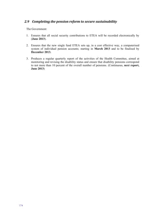 174
2.9 Completing the pension reform to secure sustainability
The Government:
1. Esnures that all social security contributions to ETEA will be recorded electronically by
(June 2013).
2. Ensures that the new single fund ETEA sets up, in a cost effective way, a computerised
system of individual pension accounts; starting in March 2013 and to be finalised by
December 2013.
3. Produces a regular quarterly report of the activities of the Health Committee, aimed at
monitoring and revising the disability status and ensure that disability pensions correspond
to not more than 10 percent of the overall number of pensions. (Continuous, next report,
June 2013)
 