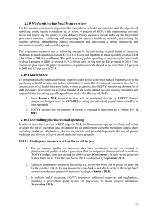 175
2.10 Modernising the health care system
The Government continues to implement the comprehensive health sector reform with the objective of
stabilising public health expenditure at, or below, 6 percent of GDP, while maintaining universal
access and improving the quality of care delivery. Policy measures include reducing the fragmented
governance structure, reinforcing and integrating the primary healthcare network, streamlining the
hospital network, strengthening central procurement and developing a strong monitoring and
assessment capability and e-health capacity.
The programme measures aim at achieving savings in the purchasing (accrual basis) of outpatient
medicines to reach spending of about EUR 2.440 billion and inpatient to reach spending of about EUR
0.66 billion in 2013 (accrual basis). The goal is to bring public spending on outpatient pharmaceuticals
to about 1 percent of GDP i.e. around EUR 2 billion euro (in line with the EU average) in 2014. Total
(outpatient plus inpatient) public expenditure on pharmaceuticals should be no more than 1.5 per cent
in 2013 and 1.3 per cent in 2014.
2.10.1 Governance
To strengthen health system governance, improve health policy coherence, reduce fragmentation in the
purchasing of health services and reduce administrative costs, the Government (i) ensures the effective
concentration of all health insurance funds, without exception, into EOPYY, monitoring the transfer of
staff and assets; (ii) ensures the effective transfer of all health-related decision making procedures and
responsibilities (including payroll expenditures) under the Ministry of Health.
1. From January 2014, hospital services will be purchased directly by EOPYY through
prospective budgets based on KEN-DRGs costing procedure (and payroll costs, should be at
least reported).
2. EOPYY ensures that the number of doctors is reduced in headcount by a further 10% in
2013.
2.10.2 Controlling pharmaceutical spending
In order to reach the 1 percent of GDP target in 2014, the Government steps up its efforts, and further
develops the set of incentives and obligations for all participants along the medicines supply chain
(including producers, wholesalers, pharmacies, doctors and patients) to promote the use of generic
medicines and the cost-effective use of medicines more generally.
2.10.2.1 Contingency measures to deliver the overall targets
1. The government applies an automatic claw-back mechanism (every six months) to
pharmaceutical producers which guarantees that the outpatient pharmaceutical expenditure
(EOPYY budget) does not exceed the above targets (Continuous). A note on the collection
of claw back for 2013 for the first half of 2013 is submitted by September 2013.
2. Activates contingency measures (including e.g. across-the-board cut in prices or entry fee
for the positive list), if, for any reason, the claw-back is not able to achieve the target. Such
measures produce an equivalent amount of savings. (October 2013).
3. In addition and if necessary, EOPYY introduces additional incentives and mechanisms,
including a prescription quota system for physicians, to ensure generic substitution
(September 2013).
 