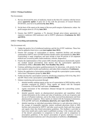 176
2.10.2.2 Pricing of medicines
The Government:
1. Revises downward the price of medicines, based on the three EU countries with the lowest
prices (quarterly update of price list in line with the provisions of Council Directive
89/105/EEC, next list to be published by June 2013).
2. On the basis of the report on the impact of the new profit margins of pharmacies, reduce the
profit margins down to 15% by June 2013.
3. Ensures that EOPYY negotiates a 5% discount through price-volume agreements on
expensive medicines (200 medicines) sold in EOPYY pharmacies (Continuous for 2013
and 2014).
2.10.2.3 Prescribing and monitoring
The Government will,
1. Update the positive list of reimbursed medicines and the list of OTC medicines. These lists
must be updated at least twice a year (next update June 2013).
2. Ensures full coverage of e-prescription to doctors, outpatient facilities and providers
contracted by EOPYY and to all NHS facilities (health centres and hospitals) by June 2013.
E-prescribing is made compulsory and must include at least 90 percent of all outpatient
medical acts covered by public funds (medicines, referrals, diagnostics).
3. Finalise the implementation of the system (API) whereby pharmacies electronically register
any residual manual prescriptions from doctors into the e-prescription application
established by IDIKA. (December 2012, New Deadline May 2013).
4. Continue publishing prescription guidelines/protocols for physicians, with priority for the
most expensive and/or mostly used medicines, and makes them compulsory (Continuous).
5. Enforce the application of prescription guidelines through the e-prescription system starting
with at least 5 therapeutic groups by June 2013.
6. Further develop the e-prescription system by introducing compulsory ICD-10 by May 2013
and SPC filters in the e-prescription system (October 2013).
7. Enhance monitoring and assessment through:
i. detailed monthly auditing reports on the use of e-prescription in NHS facilities and by
providers contracted by EOPYY. These reports are shared with the European
Commission, ECB and IMF staff teams. (Continuous);
ii. regular assessment of the information obtained through the e-prescribing system.
(Continuous);
iii. detailed quarterly reports on pharmaceutical prescription and expenditure which
include information on the volume and value of medicines, on the use of generics and
the use of off-patent medicines, and on the rebate received from pharmacies and from
pharmaceutical companies. These reports are shared with the European Commission,
ECB and IMF staff teams. (Continuous, Quarterly, new report July 2013);
iv. detailed reporting on individual prescription behaviour to each physician relative to
the average of comparable (specialty, patient workload) physicians (both in NHS
facilities and contracted by EOPYY and other social security funds until they merge)
and signals when they breach prescription guidelines. This feedback is provided at
least every month and a yearly report is published covering: 1) the volume and value
of the doctor's prescription in comparison to their peers and in comparison to
prescription guidelines; 2) the doctor's prescription of generic medicines vis-à-vis
branded and patent medicines and 3) the prescription of antibiotics. (Continuous);
 