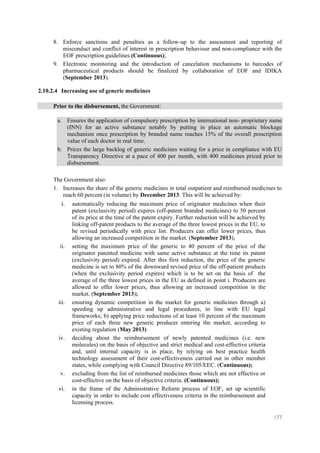 177
8. Enforce sanctions and penalties as a follow-up to the assessment and reporting of
misconduct and conflict of interest in prescription behaviour and non-compliance with the
EOF prescription guidelines (Continuous);
9. Electronic monitoring and the introduction of cancelation mechanisms to barcodes of
pharmaceutical products should be finalized by collaboration of EOF and IDIKA
(September 2013).
2.10.2.4 Increasing use of generic medicines
Prior to the disbursement, the Government:
a. Ensures the application of compulsory prescription by international non- proprietary name
(INN) for an active substance notably by putting in place an automatic blockage
mechanism once prescription by branded name reaches 15% of the overall prescription
value of each doctor in real time.
b. Prices the large backlog of generic medicines waiting for a price in compliance with EU
Transparency Directive at a pace of 400 per month, with 400 medicines priced prior to
disbursement.
The Government also:
1. Increases the share of the generic medicines in total outpatient and reimbursed medicines to
reach 60 percent (in volume) by December 2013. This will be achieved by:
i. automatically reducing the maximum price of originator medicines when their
patent (exclusivity period) expires (off-patent branded medicines) to 50 percent
of its price at the time of the patent expiry. Further reduction will be achieved by
linking off-patent products to the average of the three lowest prices in the EU, to
be revised periodically with price list. Producers can offer lower prices, thus
allowing an increased competition in the market. (September 2013);
ii. setting the maximum price of the generic to 40 percent of the price of the
originator patented medicine with same active substance at the time its patent
(exclusivity period) expired. After this first reduction, the price of the generic
medicine is set to 80% of the downward revised price of the off-patient products
(when the exclusivity period expires) which is to be set on the basis of the
average of the three lowest prices in the EU as defined in point i. Producers are
allowed to offer lower prices, thus allowing an increased competition in the
market. (September 2013);
iii. ensuring dynamic competition in the market for generic medicines through a)
speeding up administrative and legal procedures, in line with EU legal
frameworks; b) applying price reductions of at least 10 percent of the maximum
price of each three new generic producer entering the market, according to
existing regulation (May 2013)
iv. deciding about the reimbursement of newly patented medicines (i.e. new
molecules) on the basis of objective and strict medical and cost-effective criteria
and, until internal capacity is in place, by relying on best practice health
technology assessment of their cost-effectiveness carried out in other member
states, while complying with Council Directive 89/105/EEC. (Continuous);
v. excluding from the list of reimbursed medicines those which are not effective or
cost-effective on the basis of objective criteria. (Continuous);
vi. in the frame of the Administrative Reform process of EOF, set up scientific
capacity in order to include cost effectiveness criteria in the reimbursement and
licensing process.
 