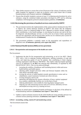 178
2. Takes further measures to ensure that at least 50 percent of the volume of medicines used by
public hospitals for inpatients is made up of generics with a price below that of similar
branded products and off-patent medicines. (Continuous)
3. Ensures that all public hospitals to procure at least 2/3 of pharmaceutical products by active
substance, using the centralised tenders procedures developed by EPY and by enforcing
compliance with therapeutic protocols and prescription guidelines. (Continuous)
2.10.3 Reviewing the provision of medical services contracted by EOPYY
1. The government monitors the implementation of the various policies introduced in late 2012
to improve the current financial situation of EOPYY and ensure that the budgetary
execution is closer to a balanced budget in 2013. Measures to monitor include: changes in
OGA contributions, in the benefit package, in cost-sharing for private care and in the fees
for diagnostic and physiotherapy services, as well as the use of price-volume agreements
and case-mix agreements with private providers and the use of a reference price system for
reimbursement of medical devices. (Continuous)
2. The government publishes a quarterly report on the prescription and expenditure of
diagnostic tests. (Continuous, quarterly, next report July 2013)
2.10.4 National Health System (NHS) service provision
2.10.4.1 Reorganisation and management of the health care sector
The Government:
1. Implements the plan for the reorganisation and restructuring, as set in Law 4052 / March
2012, with a view to reducing existing inefficiencies, utilising economies of scale and
scope, and improving quality of care for patients, thus contributing to better aligning
working organisation with Directive 2003/88/EC. This implies reducing hospital operating
costs by an additional 5% in 2013 and reducing beds substantially, as legislated by MD
OG1681/B (28-7-2011). This is to be achieved through:
i. increasing the mobility of healthcare staff (including doctors) within and across
health facilities and health regions;
ii. adjusting public hospital provision within and between hospitals within the
same district and health region;
iii. revising the activity of small hospitals towards specialisation in areas such as
rehabilitation, cancer treatment or terminal care where relevant;
iv. revising emergency and on-call;
v. optimising and balancing the resource allocation of heavy medical equipment
(e.g. scanners, radiotherapy facilities, etc.) on the basis of need.
vi. reducing administrative costs notably by removing deputy managers posts;
vii. reducing cost with outsourcing services such as IT services, laboratory services
and hospital servicing costs (e.g. cleaning services).
2. Produces an annual report comparing hospitals performance on the basis of the defined set
of benchmarking indicators (Continuous; next report 1st
June 2013)
3. Updates a report on human resources for the whole health care sector annually and uses it as
a human resource planning instrument. (Continuous; next report 1st
June 2013)
2.10.4.2 Accounting, costing, control, IT and monitoring systems
The Government ensures that:
 