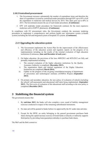 180
2.10.5 Centralised procurement
1. The Government increases substantially the number of expenditure items and therefore the
share of expenditure covered by centralised tender procedures through EPY up to 45% of all
the expenditure in medicines and medical devices by 2014. This share goes up to 60% in
2015. The Government ensures the use of such tender procedures. (Continuous)
2. EPY will undertake tender procedures for framework contracts for the most expensive
medicines sold in EOPYY pharmacies. (Continuous)
In compliance with EU procurement rules, the Government conducts the necessary tendering
procedures to implement a comprehensive and uniform health care information system (e-health
system) including the full and integrated system of hospitals' IT systems. (Continuous)
2.11 Upgrading the education system
1. The Government implements the Action Plan for the improvement of the effectiveness
and efficiency of the education system and regularly reports on the progress of its
implementation including on the results of the external evaluation of high education
institutions (Continuous, June and December of each year).
2. On higher education: the provisions of the laws 4009/2011 and 4076/2012 are fully and
promptly implemented including:
i. The external evaluation of the higher education institutions by the Quality
Assurance Authority is completed. (December 2013);
ii. The organisation charts and internal regulations of the Higher Education
Institutions are completed (March 2014);
iii. Update on the progress of the on-going consolidation/merging of departments
of universities and technological institutes (ATHINA Project) (September
2013).
3. On primary and secondary education, the new policy of evaluation of schools (including
the schools' self-assessment) and educational staff starts being implemented. (September
2013). The first cycle of evaluation of the educational staff according to the new policy is
completed (December 2013).
3 Stabilising the financial system
The government ensures that:
1. By end-June 2013, the banks will also complete a new round of liability management
exercises conducted in respect of the remaining subordinated instruments.
2. No state aid will be granted to banks before it is approved by the EC under state aid rules.
3. Except for the HFSF, no entity belonging to the general government purchases bank
shares during the capital increase exercise of Greek banks or directly or indirectly supports
third parties by providing loans/guarantees/subsidies to purchase bank shares.
The MoF and the BoG commit to:
 