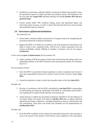 184
2. Establish key performance indicators (KPIs) covering the troubled assets portfolio status,
the operational response by banks and follow-up resolution actions. KPI definitions will
be set no later than August 2013 and bank reporting will start by October 2013 and on a
quarterly-basis.
3. Closely monitor banks’ NPL resolution strategy, policy and operational targets, and
intervening where necessary, in order to ensure that distressed borrowers receive prompt
and sustainable long-term solutions.
3.9 Governance of financial institutions
The authorities will:
1. Ensure banks' continued viability and protection of taxpayer interest by strengthening the
governance framework of financial institutions.
2. Support the HFSF in its efforts for an ambitious and swift operational restructuring of all
banks in which it has a significant stake, with the aim to reduce operational costs and
increase profitability, thereby fulfilling its mandate to minimize costs for the taxpayer
(continuous).
To this extent and prior to disbursement, the Government will:
a) Adopt a package of HFSF governance reforms that would among other things, add to two
independent members to the HFSF General Council increasing the number of its members
from 5 to 7.
The Government will also:
3. Invite the HFSF to amend their internal regulations in order to rationalise the division of
tasks and responsibilities between the General Council and the Executive Board (June
2013).
4. Amend the legislation in order to clarify the non-public nature of the fund (June 2013).
The BoG will:
5. Develop, in coordination with the HFSF, and publish by end-April 2013 a memorandum
of understanding governing the relationship of the HFSF as a shareholder and the BoG’s
role regarding the oversight of banks that have received state aid.
6. Adopt measures to address the governance weaknesses identified in the due diligence of
core banks. Banks will submit to the BoG by end-May 2013 plans to address identified
operational governance weaknesses—including safeguards on loans to related parties and
risk concentration. These plans will include clear timetables for full implementation by
end-December 2013.
The MoF will:
7. Invite the HFSF to publish on their website the relationship frameworks with each bank as
soon as the amount of the injection will be known, upon completion of the subscription
 