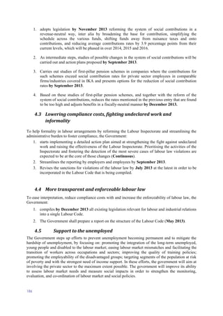 186
1. adopts legislation by November 2013 reforming the system of social contributions in a
revenue-neutral way, inter alia by broadening the base for contribution, simplifying the
schedule across the various funds, shifting funds away from nuisance taxes and onto
contributions, and reducing average contributions rates by 3.9 percentage points from their
current levels, which will be phased in over 2014, 2015 and 2016.
2. As intermediate steps, studies of possible changes in the system of social contributions will be
carried out and action plans proposed by September 2013.
3. Carries out studies of first-pillar pension schemes in companies where the contributions for
such schemes exceed social contribution rates for private sector employees in comparable
firms/industries covered in IKA and presents options for the reduction of social contribution
rates by September 2013.
4. Based on these studies of first-pillar pension schemes, and together with the reform of the
system of social contributions, reduces the rates mentioned in the previous entry that are found
to be too high and adjusts benefits in a fiscally-neutral manner by December 2013.
4.3 Lowering compliance costs, fighting undeclared work and
informality
To help formality in labour arrangements by reforming the Labour Inspectorate and streamlining the
administrative burden to foster compliance, the Government:
1. starts implementing a detailed action plan aimed at strengthening the fight against undeclared
work and raising the effectiveness of the Labour Inspectorate. Prioritising the activities of the
Inspectorate and fostering the detection of the most severe cases of labour law violations are
expected to be at the core of those changes (Continuous).
2. Streamlines the reporting by employers and employees by September 2013.
3. Revises the sanctions for violations of the labour law by July 2013 at the latest in order to be
incorporated in the Labour Code that is being compiled.
4.4 More transparent and enforceable labour law
To ease interpretation, reduce compliance costs with and increase the enforceability of labour law, the
Government:
1. compiles by December 2013 all existing legislation relevant for labour and industrial relations
into a single Labour Code.
2. The Government shall prepare a report on the structure of the Labour Code (May 2013).
4.5 Support to the unemployed
The Government steps up efforts to prevent unemployment becoming permanent and to mitigate the
hardship of unemployment, by focusing on: promoting the integration of the long-term unemployed,
young people and disabled to the labour market; easing labour market mismatches and facilitating the
transition of workers across occupations and sectors; improving the quality of training policies;
promoting the employability of the disadvantaged groups; targeting segments of the population at risk
of poverty and with the strongest need of income support. In these efforts, the government will aim at
involving the private sector to the maximum extent possible. The government will improve its ability
to assess labour market needs and measure social impacts in order to strengthen the monitoring,
evaluation, and co-ordination of labour market and social policies.
 