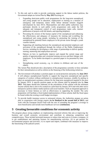 187
1. To this end, and in order to provide continuing support to the labour market policies, the
Government adopts an Action Plan by May 2013 focusing on:
i. Expanding short-term public work programmes for the long-term unemployed
and young people not in education, employment or training as a measure of
emergency and temporary nature while labour demand remains sluggish
(development by June 2013). Municipalities and other public authorities may
participate directly in such public works programmes only under the full
adequate and transparent control of such programmes (open calls, internet
publication of projects with full details, and reporting helpline);
ii. Preventing the erosion of the human capital of the unemployed and enhancing
the effectiveness and adequacy of measures for training and re-skilling the
unemployed and young people, including by promoting the training of the
unemployed by potential future employers in the private sector through a youth
voucher scheme;
iii. Supporting job matching between the unemployed and potential employers and
activation of the unemployed through the reform of the Public Employment
Service, including by developing a wide range of partnerships to deliver quality
training, mentoring and employment services;
iv. Options on how to significantly improve and expand the current range and
quality of apprenticeships and vocational training services and their linkage with
employers. To be further developed in a position paper to be presented by June
2013;
v. Strengthening social economy, e.g. in relation to childcare and care of the
elderly.
The Action Plan should provide a description of the programmes currently in force and plans
for their rationalisation as well as inform on the financing of the forthcoming initiatives.
2. The Government will produce a position paper on social protection and policy by June 2013.
It will enhance unemployment benefits to support the long-term unemployed and specific
categories of workers without entitlement to unemployment insurance, notably by putting in
place an unemployment assistance scheme for the long-term unemployed targeted to the poor
by January 2014. A specific position paper on this scheme shall be prepared also by June
2013. That paper should also elaborate on the articulation of this scheme with the minimum
income scheme that is also to be created on a pilot basis by January 2014 and with other active
and passive policies labour market policies and social transfers. Such an integrated approach is
necessary to foster fairness as well as effectiveness in supporting the needed. The early
preparation will facilitate a front-loaded implementation of these scheme shall the fiscal space
be found within the existing overall budget envelopes
3. To provide health insurance access to uninsured citizens, the Authorities prepare an action
plan in cooperation with foreign experts (to be finalized in the second half of 2013), and
work with the European Social Fund with the aim of extending the program’s coverage to
more beneficiaries and include more healthcare services (continuous).
5 Creating favourable conditions for economic activity
The program places strong emphasis on implementing structural reforms that aim at improving the
business and overall economic environment and contribute in enhancing competition and
competitiveness. These include horizontal measures to reduce time and costs to i) create a company, ii)
to get establishment and operating licenses for manufacturing activities, iii) to get permits for
environmental projects and activities, iv) to export and import, combined with measures to improve
the functioning of the judicial system.
 