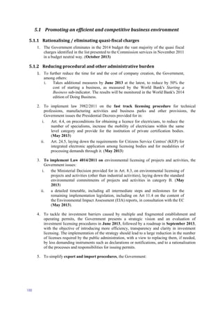 188
5.1 Promoting an efficient and competitive business environment
5.1.1 Rationalising / eliminating quasi-fiscal charges
1. The Government eliminates in the 2014 budget the vast majority of the quasi fiscal
charges identified in the list presented to the Commission services in November 2011
in a budget neutral way. (October 2013)
5.1.2 Reducing procedural and other administrative burden
1. To further reduce the time for and the cost of company creation, the Government,
among others:
i. Takes additional measures by June 2013 at the latest, to reduce by 50% the
cost of starting a business, as measured by the World Bank's Starting a
Business sub-indicator. The results will be monitored in the World Bank's 2014
edition of Doing Business.
2. To implement law 3982/2011 on the fast track licensing procedure for technical
professions, manufacturing activities and business parks and other provisions, the
Government issues the Presidential Decrees provided for in:
i. Art. 4.4, on preconditions for obtaining a licence for electricians, to reduce the
number of specialisms, increase the mobility of electricians within the same
level category and provide for the institution of private certification bodies.
(May 2013)
ii. Art. 24.5, laying down the requirements for Citizens Service Centres' (KEP) for
integrated electronic application among licensing bodies and for modalities of
processing demands through it. (May 2013)
3. To implement Law 4014/2011 on environmental licensing of projects and activities, the
Government issues:
i. the Ministerial Decision provided for in Art. 8.3, on environmental licensing of
projects and activities (other than industrial activities), laying down the standard
environmental commitments of projects and activities in category B. (May
2013)
ii. a detailed timetable, including all intermediate steps and milestones for the
remaining implementation legislation, including on Art 11.4 on the content of
the Environmental Impact Assessment (EIA) reports, in consultation with the EC
(May 2013).
4. To tackle the investment barriers caused by multiple and fragmented establishment and
operating permits, the Government presents a strategic vision and an evaluation of
investment licensing procedures in June 2013, followed by a roadmap in September 2013,
with the objective of introducing more efficiency, transparency and clarity in investment
licensing. The implementation of the strategy should lead to a large reduction in the number
of licenses required by the public administration, with a view to replacing them, if needed,
by less demanding instruments such as declarations or notifications, and to a rationalisation
of the processes and responsibilities for issuing permits.
5. To simplify export and import procedures, the Government:
 