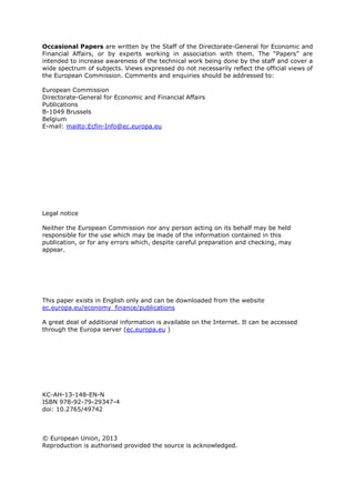 Occasional Papers are written by the Staff of the Directorate-General for Economic and
Financial Affairs, or by experts working in association with them. The “Papers” are
intended to increase awareness of the technical work being done by the staff and cover a
wide spectrum of subjects. Views expressed do not necessarily reflect the official views of
the European Commission. Comments and enquiries should be addressed to:
European Commission
Directorate-General for Economic and Financial Affairs
Publications
B-1049 Brussels
Belgium
E-mail: mailto:Ecfin-Info@ec.europa.eu
Legal notice
Neither the European Commission nor any person acting on its behalf may be held
responsible for the use which may be made of the information contained in this
publication, or for any errors which, despite careful preparation and checking, may
appear.
This paper exists in English only and can be downloaded from the website
ec.europa.eu/economy_finance/publications
A great deal of additional information is available on the Internet. It can be accessed
through the Europa server (ec.europa.eu )
KC-AH-13-148-EN-N
ISBN 978-92-79-29347-4
doi: 10.2765/49742
© European Union, 2013
Reproduction is authorised provided the source is acknowledged.
 