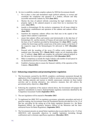 190
8. In view to establish a modern complete cadastre by 2020 the Government should:
i. Put in place a clear and streamlined single political authority to oversee and
coordinate the completion and operation of a modern, efficient and fully
accessible nationwide Cadastre by 2020 (June 2013).
ii. Shorten the time of judicial referrals concerning the legal validation of the
property rights in the cadastral projects to come from ten to maximum five
years. (June 2013).
iii. transfer to Ktimatologio SA the exclusive competence for all issues related to
development, establishment and operation of the cadastre and cadastre offices
(June 2013)
iv. transform the temporary cadastre offices into final ones in the capital of the
regions where cadastre is operational
v. ensure that cadastre offices and notaries send electronically to the data base of
Ktimatologio SA and the ministry of Finance all real estate acts they process on
the basis of an IT platform provided by Ktimatologio SA (June 2013). Legally
validate the forest maps and the coastal zone of the entire country on the basis of
the respective maps of the Ktimatologion SA delivered in 2009 (December
2015).
vi. Proceed with the awarding of the seven (7) million active property rights
tendered since December 2011 (March 2014); tender out all remaining rights
(ca. 15 million). (June 2013) and complete the unfinished cadastral projects in
the 106 areas for which rights were tendered in 2008 (December 2015).
vii. Make it compulsory to include the single Cadastre code number of each parcel in
tax declarations (all E9) of real estate. (March 2014)
viii. Establish a business plan to ensure the financial viability of the operation of the
Cadastre. (March 2014)
5.1.3 Enhancing competition and promoting better regulation
1. The Government, assisted by the OECD, completes a preliminary assessment through the
application of the Competition Assessment Toolkit in sectors such as food processing, retail
trade, building materials and tourism to identify unnecessary restraints on these market
activities and to develop alternative, less restrictive measures that still achieve the
government policy objectives. (June 2013)
2. Following the completion of the analysis referred above, the Government will prepare the
legislative amendments to remove disproportionate regulatory restrictions identified by the
Competition Assessment Toolkit (September 2013).
3. The new legislation will be enacted in November 2013.
4. To implement law 4048/ 2012 on regulatory governance: principles, procedures and tools of
good law making, the Government issues the Presidential Decrees provided for in Art. 21 of
that law, providing for the setting up of the better regulation structures (i.e., the Better
Regulation Offices, the Legislative Initiative Offices of the Ministries and the Inter-
ministerial Sector for Better Regulation). (September 2013)
5. The Government presents an annual better regulation plan (as provided for in Art. 15 of law
4048/2012) with measurable objectives to simplify legislation (including through
codification) and to eliminate superfluous regulations. (December 2013)
 