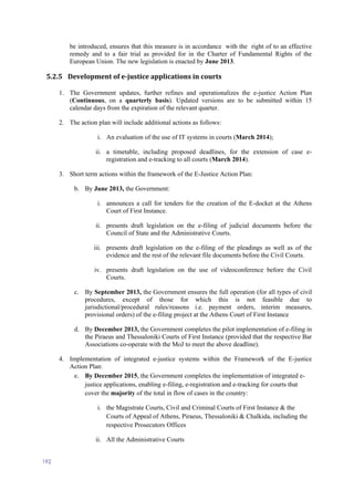 192
be introduced, ensures that this measure is in accordance with the right of to an effective
remedy and to a fair trial as provided for in the Charter of Fundamental Rights of the
European Union. The new legislation is enacted by June 2013.
5.2.5 Development of e-justice applications in courts
1. The Government updates, further refines and operationalizes the e-justice Action Plan
(Continuous, on a quarterly basis). Updated versions are to be submitted within 15
calendar days from the expiration of the relevant quarter.
2. The action plan will include additional actions as follows:
i. An evaluation of the use of IT systems in courts (March 2014);
ii. a timetable, including proposed deadlines, for the extension of case e-
registration and e-tracking to all courts (March 2014).
3. Short term actions within the framework of the E-Justice Action Plan:
b. Βy June 2013, the Government:
i. announces a call for tenders for the creation of the E-docket at the Athens
Court of First Instance.
ii. presents draft legislation on the e-filing of judicial documents before the
Council of State and the Administrative Courts.
iii. presents draft legislation on the e-filing of the pleadings as well as of the
evidence and the rest of the relevant file documents before the Civil Courts.
iv. presents draft legislation on the use of videoconference before the Civil
Courts.
c. By September 2013, the Government ensures the full operation (for all types of civil
procedures, except of those for which this is not feasible due to
jurisdictional/procedural rules/reasons i.e. payment orders, interim measures,
provisional orders) of the e-filing project at the Athens Court of First Instance
d. By December 2013, the Government completes the pilot implementation of e-filing in
the Piraeus and Thessaloniki Courts of First Instance (provided that the respective Bar
Associations co-operate with the MoJ to meet the above deadline).
4. Implementation of integrated e-justice systems within the Framework of the E-justice
Action Plan:
e. By December 2015, the Government completes the implementation of integrated e-
justice applications, enabling e-filing, e-registration and e-tracking for courts that
cover the majority of the total in flow of cases in the country:
i. the Magistrate Courts, Civil and Criminal Courts of First Instance & the
Courts of Appeal of Athens, Piraeus, Thessaloniki & Chalkida, including the
respective Prosecutors Offices
ii. All the Administrative Courts
 