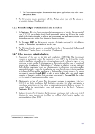 193
f. The Government completes the extension of the above applications to the other courts
(December 2017).
5. The Government ensures consistency of the e-Justice action plan with the national e-
government strategy. (Continuous)
5.2.6 Promotion of pre-trial conciliation and mediation
1. By September 2013, the Government conducts an assessment of whether the enactment of
Law 3898/2010 on mediation in civil and commercial matters has delivered the results
which the legislation intended to achieve, and presents data and analyses concerning costs,
time and success rates arising from alternative dispute resolution.
2. By December 2013, the Government presents a legislative proposal for the effective
opening of the mediator’s profession to non-lawyers.
3. The Ministry of Justice updates on a monthly basis the list of the Accredited Mediators and
the Mediators’ Training Centres on its website (Continuous).
5.2.7 Other measures on judicial reform
1. Assessment of the Law on fair trial and conciliation (4055/2012): The Government
conducts an assessment whether the enactment of Law 4055/12 has delivered the results
which the legislation intended to achieve, in particular as regards civil courts, improved case
processing in multi-member first instance courts, the speeding-up of the issue of provisional
measures, the strengthening of the institution of ‘voluntary jurisdiction’ in certain matters at
the level of the magistrates’ courts and efficiency gains in enforcement proceedings, and as
regards administrative courts, the strengthening and general application of pilot proceedings
in the Council of State and the speeding-up of the issue of provisional measures. An interim
assessment is presented by July 2013, in order to assess the Law after a six-month regular
operation of the courts1, and the final assessment is presented by January 2014, that is after
a twelve month of regular operation of the courts.
2. Administrative review of cases: The Government prepares, in accordance with Law
4048/2012 on better regulation, draft legislation providing for, where appropriate, a
compulsory administrative review before an independent committee before a case may be
brought before the administrative courts and submits it to the Greek Parliament.
(September 2013)
3. Study on the costs of civil litigation: the Government completes a study on the costs of civil
litigation, its recent increase and its effects on workload of civil courts, together with
recommendations. (June 2013)
1
Three months for the Magistrate Courts.
 