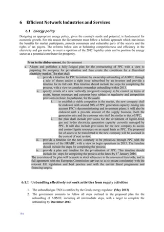 194
6 Efficient Network Industries and Services
6.1 Energy policy
Designing an appropriate energy policy, given the country's needs and potential, is fundamental for
economic growth. For this reason the Government must follow a holistic approach which maximises
the benefits for market participants, protects consumers and vulnerable parts of the society and the
rights of tax payers. The reforms below aim at bolstering competitiveness and efficiency in the
electricity and gas market, to avert a repetition of the 2012 liquidity crisis and to position the energy
sector as a potential contributor for prosperity.
Prior to the disbursement, the Government
a. Adopts and publishes a fully-fledged plan for the restructuring of PPC with a view to
preparing the company for privatisation and thus create the conditions for a liberalised
electricity market. The plan shall:
i. provide a timeline for PPC to initiate the ownership unbundling of ADMIE through
a sale of shares and/or a right issue subscribed by an investor and provide a
timeline for its full exit. This timeline should include the steps for completing the
process, with a view to complete ownership unbundling within 2013.
ii. specify details of a new vertically integrated company to be created in terms of
assets, human resources and customer base subject to regulatory and competition
provisions in force. In particular, for the assets:
1. to establish a viable competitor in the market, the new company shall
be endowed with around 30% of PPC generation capacity, taking into
account PPC’s decommissioning and investment plans; it will also be
endowed with a pro-rata amount of the supply business. Both the
generation mix and the customer mix shall be similar to that of PPC;
2. the plan shall include provisions for the divestment of lignite-fired,
gas and hydro electricity generation capacity currently managed by
PPC. It will also include provisions for the new company to access
and control lignite resources on an equal basis as PPC. The proposed
list of assets to be transferred to the new company will be assessed in
the context of next review.
iii. provide a timeline for the new company to be privatised through PPC with the
assistance of the HRADF, with a view to begin operations in 2015. The timeline
should include the steps for completing the process;
iv. provide a plan and timeline for the privatisation of PPC. This timeline should
include the steps for completing the process at the latest by 1st
January 2016;
The execution of the plan will be made in strict adherence to the announced timetable, and in
full agreement with the European Commission services so as to ensure consistency with the
relevant EU legislation and best practice and with the current fiscal programme and
financing targets.
6.1.1 Unbundling effectively network activities from supply activities
1. The unbundled gas TSO is certified by the Greek energy regulator. (May 2013)
2. The government commits to follow all steps outlined in the proposed plan for the
unbundling of ADMIE, including all intermediate steps, with a target to complete the
unbundling by December 2013.
 