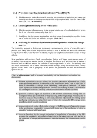 195
6.1.2 Provisions regarding the privatisation of PPC and DESFA:
1. The Government undertakes that whichever the outcome of the privatisation process the gas
industry and electricity industry structure will be fully compliant with Directive 2009/73/EC
and 2009/72/EC. (Continuous)
6.1.3 Ensuring that electricity prices reflect costs
2. The Government takes measures for the gradual phasing out of regulated electricity prices
for all but vulnerable customers by June 2013.
3. In addition, the Government assesses best practices with a view to charging royalties for the
use of hydro and lignite and publishes its report. (June 2013)
6.1.4 Providing for a financially sustainable development of renewable energy
sources
The Authorities commit to design and implement a comprehensive reform of renewable energy
policies, also taking into account proposals in Ministry's "Plan to Reform the Sector of Renewable
Energy Sources (RES)" and the view of industry, to provide long-term sustainability at zero average
deficits.
New installations will receive a fixed, comprehensive, feed-in tariff based on the current status of
technology, and taking into account the size of the plant. The feed-in tariff will be revised at least on a
bi-annual basis to take into account the evolution of technology in order to reflect the declining costs
and ensure a sustainable rate of return consistent with EU average, taking into account Greek country
specific factors, with a view to grid parity. In this process the government will take into account the
opinion of RAE.
Prior to disbursement, and to achieve sustainability of the incentives mechanism, the
Government:
a. initiates negotiations with the industry to introduce permanent adjustments to existing
power purchasing contracts, in particular for PV installations, with a view to align rates of
return to sustainable EU average levels, considering Greek-specific conditions. The results
of the negotiations will have to provide the financial sustainability of the RES account after
the current provisions on a solidarity contribution on incentives will have expired;
b. publishes a detailed report on incentives to PV rooftops installations, stating inter alia
average incentives per installation, average capacity, and average energy produced, and on
this basis assesses the possibility to introduce permanent adjustments to existing power
purchasing contracts, and align their rates of return to sustainable EU average levels,
considering Greek-specific conditions;
c. assesses and reports on the effects on the revenues of the RES account of a possible increase
in the levy imposed on electricity produced with lignite and of the introduction of a levy on
electricity produced with large hydro;
d. corrects distortions in the current mechanism of contribution of suppliers to the RES
account, that provides for a contribution based only on the system marginal price and not on
the entire cost of energy paid by consumers, therefore ensuring the elimination of windfall
profits;
 