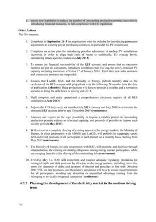 196
e. passes new legislation to reduce the number of outstanding production permits, inter alia by
introducing financial measures, in full compliance with EU legislation.
Other Actions
The Government:
1. Completes by September 2013 the negotiations with the industry for introducing permanent
adjustments to existing power purchasing contracts, in particular for PV installations
2. Completes an action plan for introducing possible adjustment to rooftop PV installations
incentives in order to align their rates of return to sustainable, EU average levels,
considering Greek-specific conditions (July 2013).
3. To ensure the financial sustainability of the RES account, and ensure that no excessive
burdens are put on consumers, introduces constraints that will cap the newly-installed PV
capacity receiving incentives, effective 1st
of January 2014. Until then new sales contracts
and connection contracts are suspended.
4. Ensures that LAGIE, RAE, and the Ministry of Energy, publish monthly data on the
evolution of the RES account with projections over the following 24 months from the date
of publication. (Monthly) These projections will have to provide a baseline and a normative
scenario to bring the debt down to zero by end-2014.
5. Shall complete and make operational a comprehensive electronic registry of all RES
installations (June 2013).
6. Adjusts the RES levy every six months (July 2013, January and July 2014) to eliminate the
projected RES account debt by end-December 2014 (continuous).
7. Assesses and reports on the legal possibility to impose a validity period on outstanding
production permits without an allocated capacity; and proceeds if possible to impose such
validity period (May 2013).
8. With a view to a complete clearing of existing arrears in the energy markets, the Ministry of
Energy, in close cooperation with ADMIE and LAGIE, will publish the (aggregate) gross
debt and credit positions of all participants in such market on a monthly basis, starting from
May 2013 (continuous).
9. The Ministry of Energy, in close cooperation with RAE, will promote, and facilitate through
intermediation, the clearing of existing obligations among energy market participants, while
encouraging them for a fair sharing of the outstanding debt (continuous).
10. Effective May 1st, RAE will implement and monitor adequate regulatory provisions for
netting of credit and debt positions by all actors in the energy markets, including, inter alia,
terms for clearance of debts and payment of interest and penalties in line with Directive
2011/7/EU on late payments, and Regulatory provisions will have to ensure equal treatment
for all participants, avoiding any distortion or unjustified advantage coming from the
belonging to vertically integrated companies (continuous).
6.1.5 Planning the development of the electricity market in the medium to long
term
 