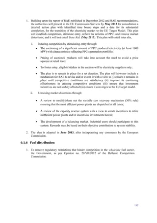197
1. Building upon the report of RAE published in December 2012 and RAE recommendations,
the authorities will present to the EU Commission Services by May 2013 for consultation a
detailed action plan with identified time bound steps and a date for its substantial
completion, for the transition of the electricity market to the EU Target Model. This plan
will establish competition, stimulate entry, reflect the reforms of PPC, and remove market
distortions; and it will not entail State Aid. (May 2013). This plan will entail inter alia,
i. fostering competition by stimulating entry through:
 The auctioning of a significant amount of PPC produced electricity (at least 1600
MW) with characteristics reflecting PPCs generation portfolio;
 Pricing of auctioned products will take into account the need to avoid a price
squeeze at retail level;
 To foster entry, eligible bidders in the auction will be electricity suppliers only;
 The plan is to remain in place for a set duration. The plan will however include a
mechanism for RAE to revise and/or extent it with a view to (i) ensure it remains in
place until competitive conditions are satisfactory (ii) improve its continuing
effectiveness in creating competitive conditions (iii) ensure that investment
incentives are not unduly affected (iii) ensure it converges to the EU target model.
ii. Removing market distortions through:
 A review to modify/phase out the variable cost recovery mechanism (30% rule)
ensuring that the most efficient power plants are dispatched at all times;
 A review of the capacity reserve system with a view to create incentives to retire
inefficient power plants and/or incentivise investments herein;
 The development of a balancing market. Industrial users should participate to this
system. Rewards must be based on their objective contribution to system stability.
2. The plan is adopted in June 2013, after incorporating any comments by the European
Commission.
6.1.6 Fuel distribution
1. To remove regulatory restrictions that hinder competition in the wholesale fuel sector,
the Government, as per Opinion no. 29/VII/2012 of the Hellenic Competition
Commission:
 
