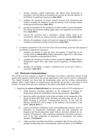 198
i. assesses minimum capital requirements and adjusts them downwards in
accordance with best practices and taking into account the relevant Opinion of
the Hellenic Competition Commission (June 2013);
ii. mandates the conclusion of written contracts between fuel wholesalers and
retailers, including the obligation to state the duration of the discounts offered
on the payment documents (June 2013);
iii. provides in legislation for the installation of inflow-outflow systems throughout
the refining and wholesale trading supply chain; new legislation to be put into
force (June 2013);
iv. removes the restriction that a wholesaler’s storage facility needs to be
accessible by either the sea, railway network, or through a refinery(June 2013);
v. abolishes the mandatory storage of at least two categories of fuel products, as a
condition to wholesale licensing issued by them. (June 2013)
2. To enhance competition in the retail fuel sector, the Government, as per the same opinion of
the Hellenic Competition Commission:
i. mandates gas stations to state the price and quantity of liquid fuel on all
receipts issued by March 2014 (Athens-Thessaloniki August 2013, other urban
areas by September, remaining March 2014) ;
ii. completes the installation of inflow-outflow systems by March 2014 (Athens-
Thessaloniki August 2013, other urban areas by September, remaining March
2014)
iii. abolishes the possibility to impose a minimum price on the sale of fuels to
consumers. (June 2013)
6.2 Electronic communications
The switch-over from analogue to digital TV technology will release a significant amount of high
quality radio spectrum which will be free for the deployment of new services and new technologies.
This ‘digital dividend’ can boost both the broadcasting sector and the wireless communication
industry, make a major impact on competitiveness and growth, and provide a wide range of social
benefits. The items below provide a roadmap for the release of the digital dividend in Greece.
1. Regarding the release of Digital Dividend, the Government (and/or EETT) undertakes to:
i. Adopt necessary secondary legislation for the assignment of licenses for
broadcasting and for the establishment of licensing procedures. (June 2013)
ii. launch the public consultation on the tender procedure for the assignment of the
digital dividend (800 MHz band) allocating and authorising the use of the
digital dividend to Electronic Communication Services, in line with EC
Decision 2010/267/EU and in respect of the deadlines and procedures of the
RSPP. (March 2014) (*)
iii. resolve cross-border coordination issues with neighbouring countries, if any. If
difficulties on international coordination make this date unfeasible, the
frequency and broadcasting plans might indicate alternative channels for re-
location of broadcasters, while continuing negotiations with third countries in
view of the final assignment of frequencies to broadcasters and mobile
operators. (Continuous)
iv. Adopt secondary legislation that defines a mandatory date for the switch-off of
analogue broadcasting and a technologically neutral utilisation of the 800MHz
 