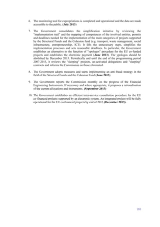 205
6. The monitoring tool for expropriations is completed and operational and the data are made
accessible to the public. (July 2013)
7. The Government consolidates the simplification initiative by reviewing the
"implementation trail" and the mapping of competences of the involved entities, permits
and deadlines needed for the implementation of the main categories of projects supported
by the Structural Funds and the Cohesion fund (e.g. transport, waste management, social
infrastructure, entrepreneurship, ICT). It lifts the unnecessary steps, simplifies the
implementation processes and sets reasonable deadlines. In particular, the Government
establishes an alternative to the function of "ypologos" procedure for the EU co-funded
projects and establishes the electronic payment (June 2013). The ypologos should be
abolished by December 2013. Periodically and until the end of the programming period
2007-2013, it reviews the "sleeping" projects, un-activated delegations and "sleeping"
contracts and informs the Commission on those eliminated.
8. The Government adopts measures and starts implementing an anti-fraud strategy in the
field of the Structural Funds and the Cohesion Fund (June 2013).
9. The Government reports the Commission monthly on the progress of the Financial
Engineering Instruments. If necessary and where appropriate, it proposes a rationalisation
of the current allocations and instruments. (September 2013)
10. The Government establishes an efficient inter-service consultation procedure for the EU
co-financed projects supported by an electronic system. An integrated project will be fully
operational for the EU co-financed projects by end of 2013 (December 2013).
 