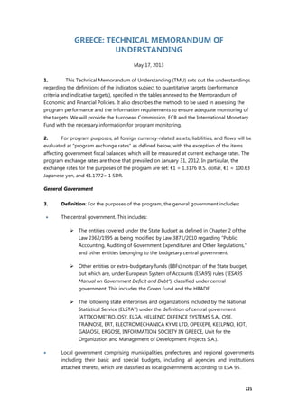 221
GREECE: TECHNICAL MEMORANDUM OF
UNDERSTANDING
May 17, 2013
1. This Technical Memorandum of Understanding (TMU) sets out the understandings
regarding the definitions of the indicators subject to quantitative targets (performance
criteria and indicative targets), specified in the tables annexed to the Memorandum of
Economic and Financial Policies. It also describes the methods to be used in assessing the
program performance and the information requirements to ensure adequate monitoring of
the targets. We will provide the European Commission, ECB and the International Monetary
Fund with the necessary information for program monitoring.
2. For program purposes, all foreign currency-related assets, liabilities, and flows will be
evaluated at “program exchange rates” as defined below, with the exception of the items
affecting government fiscal balances, which will be measured at current exchange rates. The
program exchange rates are those that prevailed on January 31, 2012. In particular, the
exchange rates for the purposes of the program are set: €1 = 1.3176 U.S. dollar, €1 = 100.63
Japanese yen, and €1.1772= 1 SDR.
General Government
3. Definition: For the purposes of the program, the general government includes:
 The central government. This includes:
 The entities covered under the State Budget as defined in Chapter 2 of the
Law 2362/1995 as being modified by Law 3871/2010 regarding “Public
Accounting, Auditing of Government Expenditures and Other Regulations,”
and other entities belonging to the budgetary central government.
 Other entities or extra-budgetary funds (EBFs) not part of the State budget,
but which are, under European System of Accounts (ESA95) rules (“ESA95
Manual on Government Deficit and Debt”), classified under central
government. This includes the Green Fund and the HRADF.
 The following state enterprises and organizations included by the National
Statistical Service (ELSTAT) under the definition of central government
(ATTIKO METRO, OSY, ELGA, HELLENIC DEFENCE SYSTEMS S.A., OSE,
TRAINOSE, ERT, ELECTROMECHANICA KYMI LTD, OPEKEPE, KEELPNO, EOT,
GAIAOSE, ERGOSE, INFORMATION SOCIETY IN GREECE, Unit for the
Organization and Management of Development Projects S.A.).
 Local government comprising municipalities, prefectures, and regional governments
including their basic and special budgets, including all agencies and institutions
attached thereto, which are classified as local governments according to ESA 95.
 
