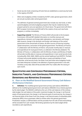 222
 Social security funds comprising all funds that are established as social security funds
in the registry of ELSTAT.
 Other extra budgetary entities included by ELSTAT under general government, which
are not yet counted under central government.
 This definition of general (central) government also includes any new funds, or other
special budgetary and extra budgetary programs that may be created during the
program period to carry out operations of a fiscal nature. The government will inform
IMF, European Commission and ECB staff of the creation of any such new funds,
programs, or entities immediately.
 Supporting material: The Ministry of Finance (MoF) will provide to the European
Commission, ECB and IMF detailed information on monthly revenues and
expenditures, domestic and foreign debt redemptions, new domestic and foreign
debt issuance, change in the domestic and foreign cash balances of the central
government at the central bank of Greece, all other sources of financing including
capital transactions, and arrears of the general government. The Ministry of Finance,
in collaboration with the Ministry of Interior, will provide monthly data on revenues
and expenditures for local governments, as collected in the Ministry databank. The
Minister of Finance, in collaboration with the Ministry of Labor and Ministry of Health,
will provide monthly data on revenues and expenditures in main social security funds
(including IKA, OGA, OAEE, OAED) and the central healthcare fund (EOPYY). The Bank
of Greece will provide detailed monthly data on assets and liabilities of local
authorities, social security funds, the Green Fund (and other extra-budgetary funds),
and state enterprises included in the definition of general government in line with
monetary survey data. Data will be provided within four weeks after the closing of
each month.
QUANTITATIVE AND CONTINUOUS PERFORMANCE CRITERIA,
INDICATIVE TARGETS, AND CONTINUOUS PERFORMANCE CRITERIA:
DEFINITIONS AND REPORTING STANDARDS
A. Floor on the Modified General Government Primary Cash Balance
(Performance Criterion)
4. Definition: The modified general government primary cash balance (MGGPCB) is
defined as the modified general government cash balance (MGGCB) minus interest payments
by the state budget. The MGGCB is defined as the sum of the cash balances of the ordinary
state budget, the cash balance of the public investment budget, the change in net financial
assets of local government, the change in net financial assets of social security, the change in
net financial assets of the Green Fund, the change in net financial assets of reclassified public
enterprises (RPEs) minus guarantees called to entities within the general government.
Privatization receipts, as defined below and the proceeds from the sale of land and buildings
will be excluded from cash receipts. Net lending operations by the state budget will be
recorded as cash expenditures.
 