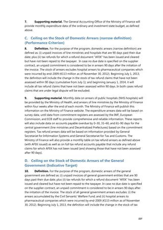 227
7. Supporting material. The General Accounting Office of the Ministry of Finance will
provide monthly expenditure data of the ordinary and investment state budget, as defined
above.
C. Ceiling on the Stock of Domestic Arrears (narrow definition)
(Performance Criterion)
8. Definition. For the purpose of the program, domestic arrears (narrow definition) are
defined as: (i) unpaid invoices of line ministries and hospitals that are 90 days past their due
date; plus (ii) tax refunds for which a refund document “AFEK” has been issued and cleared
but have not been repaid to the taxpayer. In case no due date is specified on the supplier
contract, an unpaid commitment is considered to be in arrears 90 days after the initiation of
the invoice. The stock of arrears excludes hospital arrears to pharmaceutical companies which
were incurred by end-2009 (€113 million as of November 30, 2012). Beginning July 1, 2013,
the definition will include the change in the stock of tax refund claims that have not been
assessed within 90 days (cumulative from July 1); and beginning January 1, 2014, it will
include all tax refund claims that have not been assessed within 90 days. In both cases refund
claims that are under legal dispute will be excluded.
9. Supporting material. Monthly data on arrears of public hospitals (NHS hospitals) will
be provided by the Ministry of Health, and arrears of line ministries by the Ministry of Finance
within four weeks after the end of each month. The Ministry of Finance will publish this
information on the Ministry of Finance website. The expenditure arrears data will be based on
survey data, until data from commitment registers are assessed by the IMF, European
Commission, and ECB staff to provide comprehensive and reliable information. These reports
will also include data on accounts payable overdue by 0–30, 31–60, and 61–90 days for the
central government (line ministries and Decentralized Prefectures) based on the commitment
registers. Tax refund arrears data will be based on information provided by General
Secretariat for Information Systems and General Secretariat for Tax and Customs. The
Ministry of Finance will also provide a monthly table on tax refund arrears as defined above
(with AFEK issued) as well as on full tax refund accounts payable that include any refund
claims for which AFEK has not been issued (and showing those that have not been assessed
after 90 days).
D. Ceiling on the Stock of Domestic Arrears of the General
Government (Indicative Target)
10. Definition. For the purpose of the program, domestic arrears of the general
government are defined as: (i) unpaid invoices of general government entities that are 90
days past their due date; plus (ii) tax refunds for which a refund document “AFEK” has been
issued and cleared but have not been repaid to the taxpayer. In case no due date is specified
on the supplier contract, an unpaid commitment is considered to be in arrears 90 days after
the initiation of the invoice. The stock of all general government arrears excludes: (i) the
arrears accumulated by the Civil Servants’ Welfare Fund; and (ii) hospital arrears to
pharmaceutical companies which were incurred by end-2009 (€113 million as of November
30, 2012). Beginning July 1, 2013, the definition will include the change in the stock of tax
 