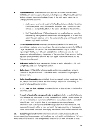 235
 A completed audit is defined as an audit reported as formally finalized in the
ELENXIS audit case management system, including signed off by the audit supervisor,
and the taxpayer assessment has been issued, or the audit report states that no
underpayment has occurred.
 Audit reports which are brought to the Tax Dispute Administration Resolution
Committee (Article 70A Committee) for settlement after 1 January 2013 are
defined as a completed audit when the case is submitted to the committee.
 High Wealth Individual (HWI) audits carried out on a legal person owned or
controlled by the high wealth individual will also be regarded as an HWI audit
case if the audit is carried out by the auditor(s) who carry out the audit of the
relevant high wealth individual.
 The assessment amounts from the audit reports submitted to the Article 70A
committee are included when reporting on the assessment performance for HWI and
Large Taxpayer Unit (LTU) audits. The assessment amount is only included for
reporting on the LTU and HWI audit case collection performance when the final
assessment is issued following the decision of the committee. These amounts shall be
adjusted for any difference between the audit report assessment amount and the
final assessment amount.
 Risk-based audits for large taxpayers are defined as audits selected on a risk basis
using the ELENXIS audit management system.
 Collection on HWI and LTU full scope audits and temporary audits are amounts
collected in the year from such LTU and HWI audits completed during the year or
previous years.
 Collection of tax debt does not include debts such as calls on loan guarantees, fines,
etc., of non-tax nature for which the tax authority is responsible for collecting on
behalf of other public sector entities.
 In 2013, new tax debt collection includes collection of debt accrued in the month of
December, 2012.
 An audit of assets of a manager, director or auditor includes an audit of all assets,
both movable and immovable, including those of his/her spouse. This will include but
will not be limited to an examination of all his/her financial accounts for a period of
up to 10 years from a current date, all immovable assets compared against
information from State registries and of the acquisition of all moveable assets. The
purpose of this audit will be to trace and justify the legal acquisition of these assets.
These audits will be conducted annually by the Internal Affairs Directorate of the MoF.
31. Supporting material. Monthly information on risk-based full-scope audits and
temporary audits of large taxpayers, self employed and high wealth individuals, and VAT non-
filers, collection of assessed taxes and penalties, collection of tax debt, and audits of asset
 