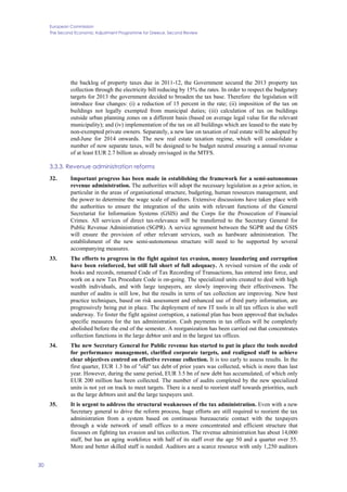 European Commission
The Second Economic Adjustment Programme for Greece. Second Review
30
the backlog of property taxes due in 2011-12, the Government secured the 2013 property tax
collection through the electricity bill reducing by 15% the rates. In order to respect the budgetary
targets for 2013 the government decided to broaden the tax base. Therefore the legislation will
introduce four changes: (i) a reduction of 15 percent in the rate; (ii) imposition of the tax on
buildings not legally exempted from municipal duties; (iii) calculation of tax on buildings
outside urban planning zones on a different basis (based on average legal value for the relevant
municipality); and (iv) implementation of the tax on all buildings which are leased to the state by
non-exempted private owners. Separately, a new law on taxation of real estate will be adopted by
end-June for 2014 onwards. The new real estate taxation regime, which will consolidate a
number of now separate taxes, will be designed to be budget neutral ensuring a annual revenue
of at least EUR 2.7 billion as already envisaged in the MTFS.
3.3.3. Revenue administration reforms
32. Important progress has been made in establishing the framework for a semi-autonomous
revenue administration. The authorities will adopt the necessary legislation as a prior action, in
particular in the areas of organisational structure, budgeting, human resources management, and
the power to determine the wage scale of auditors. Extensive discussions have taken place with
the authorities to ensure the integration of the units with relevant functions of the General
Secretariat for Information Systems (GSIS) and the Corps for the Prosecution of Financial
Crimes. All services of direct tax-relevance will be transferred to the Secretary General for
Public Revenue Administration (SGPR). A service agreement between the SGPR and the GSIS
will ensure the provision of other relevant services, such as hardware administration. The
establishment of the new semi-autonomous structure will need to be supported by several
accompanying measures.
33. The efforts to progress in the fight against tax evasion, money laundering and corruption
have been reinforced, but still fall short of full adequacy. A revised version of the code of
books and records, renamed Code of Tax Recording of Transactions, has entered into force, and
work on a new Tax Procedure Code is on-going. The specialized units created to deal with high
wealth individuals, and with large taxpayers, are slowly improving their effectiveness. The
number of audits is still low, but the results in term of tax collection are improving. New best
practice techniques, based on risk assessment and enhanced use of third party information, are
progressively being put in place. The deployment of new IT tools in all tax offices is also well
underway. To foster the fight against corruption, a national plan has been approved that includes
specific measures for the tax administration. Cash payments in tax offices will be completely
abolished before the end of the semester. A reorganization has been carried out that concentrates
collection functions in the large debtor unit and in the largest tax offices.
34. The new Secretary General for Public revenue has started to put in place the tools needed
for performance management, clarified corporate targets, and realigned staff to achieve
clear objectives centred on effective revenue collection. It is too early to assess results. In the
first quarter, EUR 1.3 bn of "old" tax debt of prior years was collected, which is more than last
year. However, during the same period, EUR 3.5 bn of new debt has accumulated, of which only
EUR 200 million has been collected. The number of audits completed by the new specialized
units is not yet on track to meet targets. There is a need to reorient staff towards priorities, such
as the large debtors unit and the large taxpayers unit.
35. It is urgent to address the structural weaknesses of the tax administration. Even with a new
Secretary general to drive the reform process, huge efforts are still required to reorient the tax
administration from a system based on continuous bureaucratic contact with the taxpayers
through a wide network of small offices to a more concentrated and efficient structure that
focusses on fighting tax evasion and tax collection. The revenue administration has about 14,000
staff, but has an aging workforce with half of its staff over the age 50 and a quarter over 55.
More and better skilled staff is needed. Auditors are a scarce resource with only 1,250 auditors
 