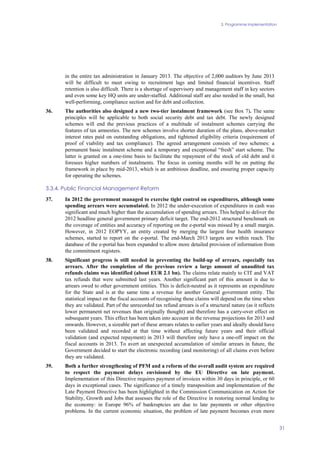 3. Programme implementation
31
in the entire tax administration in January 2013. The objective of 2,000 auditors by June 2013
will be difficult to meet owing to recruitment lags and limited financial incentives. Staff
retention is also difficult. There is a shortage of supervisory and management staff in key sectors
and even some key HQ units are under-staffed. Additional staff are also needed in the small, but
well-performing, compliance section and for debt and collection.
36. The authorities also designed a new two-tier instalment framework (see Box 7). The same
principles will be applicable to both social security debt and tax debt. The newly designed
schemes will end the previous practices of a multitude of instalment schemes carrying the
features of tax amnesties. The new schemes involve shorter duration of the plans, above-market
interest rates paid on outstanding obligations, and tightened eligibility criteria (requirement of
proof of viability and tax compliance). The agreed arrangement consists of two schemes: a
permanent basic instalment scheme and a temporary and exceptional “fresh” start scheme. The
latter is granted on a one-time basis to facilitate the repayment of the stock of old debt and it
foresees higher numbers of instalments. The focus in coming months will be on putting the
framework in place by mid-2013, which is an ambitious deadline, and ensuring proper capacity
for operating the schemes.
3.3.4. Public Financial Management Reform
37. In 2012 the government managed to exercise tight control on expenditures, although some
spending arrears were accumulated. In 2012 the under-execution of expenditures in cash was
significant and much higher than the accumulation of spending arrears. This helped to deliver the
2012 headline general government primary deficit target. The end-2012 structural benchmark on
the coverage of entities and accuracy of reporting on the e-portal was missed by a small margin.
However, in 2012 EOPYY, an entity created by merging the largest four health insurance
schemes, started to report on the e-portal. The end-March 2013 targets are within reach. The
database of the e-portal has been expanded to allow more detailed provision of information from
the commitment registers.
38. Significant progress is still needed in preventing the build-up of arrears, especially tax
arrears. After the completion of the previous review a large amount of unaudited tax
refunds claims was identified (about EUR 2.1 bn). The claims relate mainly to CIT and VAT
tax refunds that were submitted last years. Another significant part of this amount is due to
arrears owed to other government entities. This is deficit-neutral as it represents an expenditure
for the State and is at the same time a revenue for another General government entity. The
statistical impact on the fiscal accounts of recognising these claims will depend on the time when
they are validated. Part of the unrecorded tax refund arrears is of a structural nature (as it reflects
lower permanent net revenues than originally thought) and therefore has a carry-over effect on
subsequent years. This effect has been taken into account in the revenue projections for 2013 and
onwards. However, a sizeable part of these arrears relates to earlier years and ideally should have
been validated and recorded at that time without affecting future years and their official
validation (and expected repayment) in 2013 will therefore only have a one-off impact on the
fiscal accounts in 2013. To avert an unexpected accumulation of similar arrears in future, the
Government decided to start the electronic recording (and monitoring) of all claims even before
they are validated.
39. Both a further strengthening of PFM and a reform of the overall audit system are required
to respect the payment delays envisioned by the EU Directive on late payment.
Implementation of this Directive requires payment of invoices within 30 days in principle, or 60
days in exceptional cases. The significance of a timely transposition and implementation of the
Late Payment Directive has been highlighted in the Commission Communication on Action for
Stability, Growth and Jobs that assesses the role of the Directive in restoring normal lending to
the economy: in Europe 96% of bankruptcies are due to late payments or other objective
problems. In the current economic situation, the problem of late payment becomes even more
 