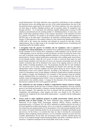 European Commission
The Second Economic Adjustment Programme for Greece. Second Review
34
second disbursement. The Greek authorities were expected by end-February to have completed
the functional review and staffing plans not only of the central administration, but also of the
decentralised entities supervised by the ministries. The Greek authorities were also expected to
use these plans to identify redundant positions and set quarterly targets for mandatory exits
through end-2014. As of end-April, the authorities adopted staffing plans covering 211,500
employees and indicated also the resulting number of abolished positions. In some cases, such
plans would reflect significant reforms of the structure and policies of the ministries involved
(e.g. ministry of Defence). No transfers to the mobility scheme beyond the 2,000 employees in
Q4 2012 have so far taken place. Nevertheless, the authorities confirmed their commitment to
transfer 12,500 employees to the mobility scheme by June, based on the identified pool of about
19,000 staff in the various line ministries and entitiesto be assessed by that date. Overall,
implementation risks are high owing to the envisaged back-loaded process of identifying and
transferring staff to the mobility scheme.
46. A derogation from the general 1:5 attrition rule for mandatory exits is expected to
strengthen the reform momentum. The authorities have established quarterly targets for exits
for the remainder of 2013 and for 2014, cumulating to 4,000 mandatory exits by end-2013 and
15,000 mandatory exits by end-2014. In itself, the attrition rule does not satisfy the need to hire
new staff, in particular young and highly-qualified employees, in several priority areas (e.g., tax
administration). Owing to special qualification requirements, these staffing needs cannot always
be met through transfers within the civil service. In order to create the fiscal space for such
priority hiring, mandatory exits form the civil service are necessary and possible, given the large
number of positions that will be abolished in the course of the ongoing reform as well as the
large number of pending disciplinary cases. The programme provides that for each mandatory
exit one person can be hired, thereby strengthening the benefits from pursuing the public
administration reform. Particular emphasis has been placed during the review mission on the
identification of how exists could be achieved. According to the authorities, exits will be the
result of (i) disciplinary cases; (ii) due diligence evaluation of legal entities of public and private
law leading to mergers and abolishment; (iii) evaluation of the personnel using the mobility
scheme, including before any reallocation to a new position; and (iv) voluntary exits from the
mobility scheme (excluding personnel within 3 years of retirement); and (v) the elapse of a 12-
month period in the mobility scheme. A strategy for the allocation of the hiring which would
then become available for 2013 will be agreed by mid-2013.
47. The Authorities are also working to finalise a comprehensive human resources strategy.
This would encompass all the key areas of human resources management, from the selection
process to the hiring and allocation, evaluation, training, disciplinary procedures and the roles of
the senior managers. The authorities also have to proceed with the assessment of personnel
competences and performance, where progress has been very limited so far. The latter is
expected to be completed for the whole public administration – in parallel with the staffing plans
- by end-2013.
48. Greece needs to make significant progress on public procurement reform, given the
potential scope of fiscal savings. The Greek Authorities have completed the regulatory
framework of the Single Public Procurement Authority (SPPA), Greece's watchdog in
procurement policy. In February 2013, the SPPA submitted an ambitious plan for the recast of
all Greek legislation on public procurement, with a view to having it completed by end year. The
Government has also produced plans for the development of the e-procurement platform and for
the creation of Central Purchasing Bodies for the procurement of standard (non-health) goods
and services. On the former, it is essential that steps are taken to develop the e-procurement
platform, whilst complying with best practices, so as to eventually extend its use across all levels
of public administration. On the latter, the Government needs to identify standard goods and
services to be tendered through Central Purchasing Bodies and define a timeframe and mix of
incentives / compulsion techniques for the Greek public sector to buy via those.
 