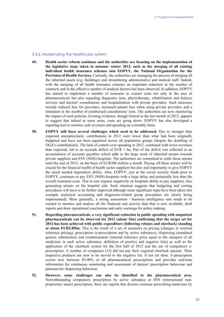 3. Programme implementation
35
3.3.6. Modernising the healthcare system
49. Health sector reform continues and the authorities are focusing on the implementation of
the legislative steps taken in autumn/ winter 2012, such as the merging of all existing
individual health insurance schemes into EOPYY, the National Organisation for the
Provision of Health Services. Currently, the authorities are managing the process of merging all
the inherited assets (e.g. buildings) and streamlining administrative and medical staff. Indeed,
with the merging of all health insurance schemes an important reduction in the number of
contracts and in the effective number of medical doctors has been observed. In addition, EOPYY
has started to implement a number of measures to control costs not only in the area of
pharmaceuticals but also regarding diagnostic tests, physiotherapy, rehabilitation and dialysis
services and doctors' consultations and hospitalisation with private providers. Such measures
include reduced fees for providers, increased patient fees when using private providers and a
limitation in the number of reimbursed consultations/ tests. The authorities are now monitoring
the impact of such policies. Existing evidence, though limited to the last month of 2012, appears
to suggest that indeed in some areas, costs are going down. EOPYY has also developed a
reporting tool to monitor cash revenues and spending on a monthly basis.
50. EOPYY still faces several challenges which need to be addressed. Due to stronger than
expected unemployment, contributions in 2012 were lower than what had been originally
budgeted and have not been equalised across all population groups (despite the doubling of
OGA's contributions). The lack of control over spending in 2012, combined with lower revenues
than expected, led to an accruals deficit of EUR 1 bn. Part of the deficit was reflected in an
accumulation of accounts payables which adds to the large stock of inherited arrears towards
private suppliers and ESY (NHS) hospitals. The authorities are committed to settle those arrears
until the end of 2013, on the basis of EUR300 million a month. Paying off these arrears will be
crucial for the financial health of health sector suppliers but also and importantly to give EOPYY
the much needed negotiation ability. Also, EOPYY, just as the social security funds prior to
EOPYY, continues to pay ESY (NHS) hospitals with a large delay and potentially less than the
overall treatment costs. This in turn impacts negatively on hospitals ability to pay suppliers, thus
generating arrears on the hospital side. Such situation suggests that budgeting and costing
procedures will have to be further improved although some significant steps have been taken (for
example analytical accounting and diagnostic-related group procedures are slowly being
implemented). More generally, a strong assessment / business intelligence unit needs to be
created to monitor and analyse all the financial and activity data that is now available, draft
reports and draw operational conclusions and early warnings for policy making.
51. Regarding pharmaceuticals, a very significant reduction in public spending with outpatient
pharmaceuticals can be observed for 2012 (about 1bn) confirming that the target set for
2012 has been achieved with public expenditure (following rebates and clawback) standing
at about EUR2.85bn. This is the result of a set of measures on pricing (changes in external
reference pricing), prescription (e-prescription and by active substance), dispensing (mandated
generic substitution) and reimbursement (internal reference price equal to the cheapest of all
medicines in each active substance, definition of positive and negative lists) as well as the
application of the clawback system for the first half of 2012 and the use of compulsory e-
prescription. A number of companies (12) did not pay their required clawback amount. Their
respective products are now to be moved to the negative list, if not yet done. E-prescription
covers now between 85-90% of all pharmaceutical prescriptions and provides real-time
information for continuous monitoring and assessment of doctors' prescription behaviour and
pharmacists' dispensing behaviour.
52. However, some challenges can also be identified in the pharmaceutical area.
Notwithstanding compulsory prescription by active substance or INN (international non-
proprietary name) prescription, there are reports that doctors continue prescribing medicines by
 