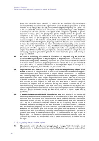 European Commission
The Second Economic Adjustment Programme for Greece. Second Review
36
brand name rather than active substance. To address this, the authorities have introduced an
automatic blockage mechanism in the e-prescription system that blocks prescription by brand
name for doctors who go above the 15% ceiling for branded prescribing set by law. Generic use
is still low (about 18% market share in both volume and value) and the target set for 2012 (35%
in volume) has not been achieved. There appears to be a large backlog (1200) of generic
medicines awaiting a price. Not pricing these generic medicines reduces the potential for
competition in the sector and related lower prices, therefore foregoing potential significant
savings for public and private spending. Authorities have committed to start pricing these
medicines at a pace of 400 medicines a month, which means that the full process will take some
months to be accomplished. In general, the pricing mechanism should be made more transparent
to reduce the number of complaints and reduce potential confusion caused by several revisions
of the same list. The implementation of the Active Pharmaceutical Ingredients (API) system in
pharmacies to allow for e-registration of manual prescriptions has been delayed compared to the
original plan of October 2012. On e-prescription the authorities should now strongly focus on
introducing compulsory prescription protocols for some therapeutic groups and ensuring a
proper use of IDC10.
53. In terms of monitoring and control of prescription an important step has been the
extension of the e-prescription to the prescription of diagnostic tests. This will allow for a
better understanding of what is happening in this area. The system already alerted to the fact that
there was a dramatic increase in diagnostic prescriptions between the 1st and 2nd semester of
2012 (about 30%). The authorities should focus on ensuring that the degree of coverage of e-
prescription for diagnostics, now still rather low, reaches 90% soon.
54. Important steps have been taken by the hospital sector and in implementing hospital sector
reform. In addition to savings observed in areas such as pharmaceuticals and medical supplies,
important steps have been taken in terms of hospital network rationalisation. The authorities
have effectively merged the about 130 hospitals into 84 hospitals and in the process eliminated
about 11,000 beds. Some further hospital mergers/closures are planned. This may be conducive
to a better distribution of staff and heavy equipment across hospitals. Internal controllers have
been allocated to most hospitals and first steps have been taken to introduce analytical
accounting in hospitals, with the authorities having now defined a timeline for its full
implementation by end September 2013, with some delay compared to the original plan.
Centralised procurement of some medical devices and hospital pharmaceuticals has taken place
and could produce substantial savings but need to be extended to cover a wider area of
purchasing.
55. A number of challenges need to be addressed also here. Staff mobility is still limited and
further steps should be taken to ensure that staff is allocated to areas of need, most notably in
less urban areas. In addition, more effort should be put on reforming emergency and on-call
structures to increase efficiency and quality of care and reduce overtime work. Also, for much of
2012, the use of centralised framework contracts was not compulsory and as a result a
substantial amount of tendering was still done at the level of individual hospitals. Authorities
have now imposed a compulsory use of the centralised framework contracts as maximum price.
Moreover, the procurement plan over the next three years does not envisage a substantial
increase of the share of the spending covered by centralised tendering procedures. The share of
generics, while seeing an important increase up to 27%, remained below the target of 50% at
hospital level. The authorities need to reconsider and established more ambitious targets for
centralised procurement and ensure that the share of generic medicines used in hospitals reaches
the target.
3.3.7. Upgrading the education system
56. The education sector is finally undergoing progressive changes. While reforming the Greek
education sector is challenging due to its social and budgetary importance, a number of key
 